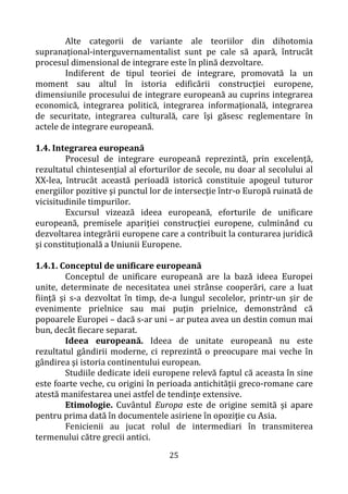 25
Alte categorii de variante ale teoriilor din dihotomia
supranaţional-interguvernamentalist sunt pe cale să apară, întrucât
procesul dimensional de integrare este în plină dezvoltare.
Indiferent de tipul teoriei de integrare, promovată la un
moment sau altul în istoria edificării construcţiei europene,
dimensiunile procesului de integrare europeană au cuprins integrarea
economică, integrarea politică, integrarea informaţională, integrarea
de securitate, integrarea culturală, care îşi găsesc reglementare în
actele de integrare europeană.
1.4. Integrarea europeană
Procesul de integrare europeană reprezintă, prin excelenţă,
rezultatul chintesențial al eforturilor de secole, nu doar al secolului al
XX-lea, întrucât această perioadă istorică constituie apogeul tuturor
energiilor pozitive şi punctul lor de intersecţie într-o Europă ruinată de
vicisitudinile timpurilor.
Excursul vizează ideea europeană, eforturile de unificare
europeană, premisele apariţiei construcţiei europene, culminând cu
dezvoltarea integrării europene care a contribuit la conturarea juridică
şi constituţională a Uniunii Europene.
1.4.1. Conceptul de unificare europeană
Conceptul de unificare europeană are la bază ideea Europei
unite, determinate de necesitatea unei strânse cooperări, care a luat
fiinţă şi s-a dezvoltat în timp, de-a lungul secolelor, printr-un şir de
evenimente prielnice sau mai puţin prielnice, demonstrând că
popoarele Europei – dacă s-ar uni – ar putea avea un destin comun mai
bun, decât fiecare separat.
Ideea europeană. Ideea de unitate europeană nu este
rezultatul gândirii moderne, ci reprezintă o preocupare mai veche în
gândirea şi istoria continentului european.
Studiile dedicate ideii europene relevă faptul că aceasta în sine
este foarte veche, cu origini în perioada antichităţii greco-romane care
atestă manifestarea unei astfel de tendinţe extensive.
Etimologie. Cuvântul Europa este de origine semită şi apare
pentru prima dată în documentele asiriene în opoziţie cu Asia.
Fenicienii au jucat rolul de intermediari în transmiterea
termenului către grecii antici.
 