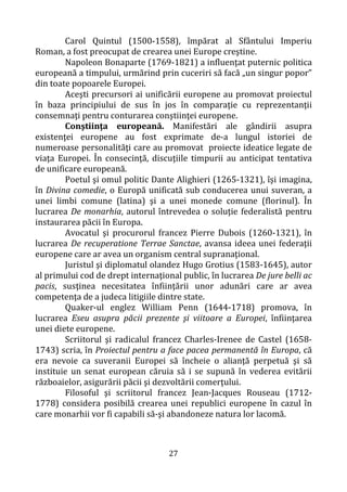 27
Carol Quintul (1500-1558), împărat al Sfântului Imperiu
Roman, a fost preocupat de crearea unei Europe creştine.
Napoleon Bonaparte (1769-1821) a influenţat puternic politica
europeană a timpului, urmărind prin cuceriri să facă „un singur popor”
din toate popoarele Europei.
Aceşti precursori ai unificării europene au promovat proiectul
în baza principiului de sus în jos în comparaţie cu reprezentanţii
consemnaţi pentru conturarea conştiinţei europene.
Conştiinţa europeană. Manifestări ale gândirii asupra
existenţei europene au fost exprimate de-a lungul istoriei de
numeroase personalităţi care au promovat proiecte ideatice legate de
viaţa Europei. În consecinţă, discuţiile timpurii au anticipat tentativa
de unificare europeană.
Poetul şi omul politic Dante Alighieri (1265-1321), îşi imagina,
în Divina comedie, o Europă unificată sub conducerea unui suveran, a
unei limbi comune (latina) şi a unei monede comune (florinul). În
lucrarea De monarhia, autorul întrevedea o soluţie federalistă pentru
instaurarea păcii în Europa.
Avocatul şi procurorul francez Pierre Dubois (1260-1321), în
lucrarea De recuperatione Terrae Sanctae, avansa ideea unei federaţii
europene care ar avea un organism central supranaţional.
Juristul şi diplomatul olandez Hugo Grotius (1583-1645), autor
al primului cod de drept internaţional public, în lucrarea De jure belli ac
pacis, susţinea necesitatea înfiinţării unor adunări care ar avea
competenţa de a judeca litigiile dintre state.
Quaker-ul englez William Penn (1644-1718) promova, în
lucrarea Eseu asupra păcii prezente şi viitoare a Europei, înfiinţarea
unei diete europene.
Scriitorul şi radicalul francez Charles-Irenee de Castel (1658-
1743) scria, în Proiectul pentru a face pacea permanentă în Europa, că
era nevoie ca suveranii Europei să încheie o alianţă perpetuă şi să
instituie un senat european căruia să i se supună în vederea evitării
războaielor, asigurării păcii şi dezvoltării comerţului.
Filosoful şi scriitorul francez Jean-Jacques Rouseau (1712-
1778) considera posibilă crearea unei republici europene în cazul în
care monarhii vor fi capabili să-şi abandoneze natura lor lacomă.
 