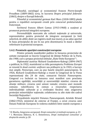 29
Filosoful, sociologul şi economistul francez Pierre-Joseph
Proudhon (1809-1865) scria, în lucrarea Despre principiul federativ
(1863), despre o Europă federală.
Filosoful şi economistul german Karl Marx (1818-1883) pleda
pentru o republică europeană creată prin concursul proletariatului
fraternizat.
Scriitorul francez Albert Camus (1913-1960) a susţinut şi
promovat proiectul integrării europene.
Personalităţile marcante ale culturii naţionale şi universale,
reprezentative pentru proiectul de integrare europeană (o listă
selectivă, de altfel, dintr-un registru mult mai mare), şi-au adus aportul
în baza principiului de jos în sus prin diseminarea în masă a ideilor
referitoare la proiectul european.
1.4.2. Premisele apariţiei construcţiei europene
Printre primele manifestări publice în favoarea proiectului de
unitate europeană se înscrie Congresul de Ştiinţe Politice de la Paris,
din 1900, care a propus proiectul intitulat „State Unite Europene”1.
Diplomatul austriac Richard Coudenhove-Kalergi (1894-1967)
a publicat, în 1922, manisfestul cu titlu peremptoriu Problema Europei
se rezumă în două cuvinte: unificare sau prăbuşire şi, în 1923, o lucrare
mai amplă, Paneuropa, care au pus bazele mişcării paneuropene. În
1926, Richard Coudenhove-Kalergi a reunit la Congresul de la Viena
reprezentanţi din 24 de state, consacrat Uniunii Paneuropene.
Congesul s-a încheiat cu lansarea unui manifest care proclama
garantarea egalităţii, securităţii şi suveranităţii statelor; crearea de
alianţe militare; crearea unei uniuni vamale; crearea unei monede
comune; valorificarea în comun a resurselor; respectarea
individualităţii culturale şi a civilizaţiei fiecărui stat; asigurarea
protecţiei minorităţilor naţionale; colaborarea cu alte state din cadrul
Societăţii Naţiunilor2.
Preşedintele mişcării Uniunea Paneuropeană, Aristide Briand
(1862-1932), ministrul de externe al Franţei, a cerut crearea unei
Uniuni Federale Europene în vederea stabilirii între statele europene a
1 D. Mazilu, Integrarea europeană. Drept comunitar şi instituţii europene, p. 23
2 I. Moroianu Zlătescu, R. C. Demetrescu, Drept instituţional comunitar şi
drepturile omului, p. 20
 