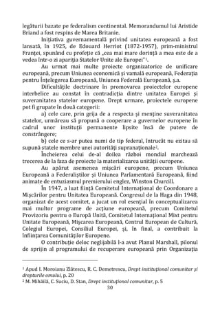 30
legăturii bazate pe federalism continental. Memorandumul lui Aristide
Briand a fost respins de Marea Britanie.
Iniţiativa guvernamentală privind unitatea europeană a fost
lansată, în 1925, de Edouard Herriot (1872-1957), prim-ministrul
Franţei, spunând cu profeţie că „cea mai mare dorinţă a mea este de a
vedea într-o zi apariţia Statelor Unite ale Europei”1.
Au urmat mai multe proiecte organizatorice de unificare
europeană, precum Uniunea economică şi vamală europeană, Federaţia
pentru Înţelegerea Europeană, Uniunea Federală Europeană, ş.a.
Dificultăţile doctrinare în promovarea proiectelor europene
interbelice au constat în contradicţia dintre unitatea Europei şi
suveranitatea statelor europene. Drept urmare, proiectele europene
pot fi grupate în două categorii:
a) cele care, prin grija de a respecta şi menţine suveranitatea
statelor, urmăreau să propună o cooperare a guvernelor europene în
cadrul unor instituţii permanente lipsite însă de putere de
constrângere;
b) cele ce s-ar putea numi de tip federal, întrucât nu ezitau să
supună statele membre unei autorităţi supranaţionale2.
Încheierea celui de-al doilea război mondial marchează
trecerea de la faza de proiecte la materializarea unităţii europene.
Au apărut asemenea mişcări europene, precum Uniunea
Europeană a Federaliştilor şi Uniunea Parlamentară Europeană, fiind
animate de entuziasmul premierului englez, Winston Churcill.
În 1947, a luat fiinţă Comitetul Internaţional de Coordonare a
Mişcărilor pentru Unitatea Europeană. Congresul de la Haga din 1948,
organizat de acest comitet, a jucat un rol esenţial în conceptualizarea
mai multor programe de acţiune europeană, precum Comitetul
Provizoriu pentru o Europă Unită, Comitetul Internaţional Mixt pentru
Unitate Europeană, Mişcarea Europeană, Centrul European de Cultură,
Colegiul Europei, Consiliul Europei, şi, în final, a contribuit la
înfiinţarea Comunităţilor Europene.
O contribuţie deloc neglijabilă l-a avut Planul Marshall, pilonul
de sprijin al programului de recuperare europeană prin Organizaţia
1 Apud I. Moroianu Zlătescu, R. C. Demetrescu, Drept instituţional comunitar şi
drepturile omului, p. 20
2 M. Mihăilă, C. Suciu, D. Stan, Drept instituţional comunitar, p. 5
 