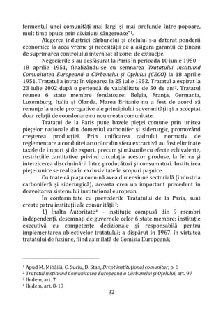 32
fermentul unei comunităţi mai largi şi mai profunde între popoare,
mult timp opuse prin diviziuni sângeroase”1.
Alegerea industriei cărbunelui şi oţelului s-a datorat ponderii
economice la acea vreme şi necesităţii de a asigura garanţii ce ţineau
de suprimarea controlului interaliat al zonei de extracţie.
Negocierile s-au desfăşurat la Paris în perioada 10 iunie 1950 –
18 aprilie 1951, finalizându-se cu semnarea Tratatului instituind
Comunitatea Europeană a Cărbunelui şi Oţelului (CECO) la 18 aprilie
1951. Tratatul a intrat în vigoarea la 25 iulie 1952. Tratatul a expirat la
23 iulie 2002 după o perioadă de valabilitate de 50 de ani2. Tratatul
reunea 6 state membre fondatoare: Belgia, Franţa, Germania,
Luxemburg, Italia și Olanda. Marea Britanie nu a fost de acord să
renunţe la unele prerogative ale principiului suveranităţii şi a acceptat
doar relaţii de coordonare cu nou creata comunitate.
Tratatul de la Paris pune bazele pieţei comune prin unirea
pieţelor naţionale din domeniul carbonifer şi siderurgic, promovând
creşterea producţiei. Prin unificarea cadrului normativ de
reglementare a conduitei actorilor din sfera extractivă au fost eliminate
taxele de import şi de export, precum şi măsurile cu efecte echivalente,
restricţiile cantitative privind circulaţia acestor produse, la fel ca şi
interzicerea discriminării între producători şi consumatori. Instituirea
pieţei unice se realiza în exclusivitate în scopuri paşnice.
Cu toate că piaţa comună avea dimensiune sectorială (industria
carboniferă şi siderurgică), aceasta crea un important precedent în
dezvoltarea sistemului instituţional european.
În conformitate cu prevederile Tratatului de la Paris, sunt
create patru instituţii ale comunităţii3:
1) Înalta Autoritate4 – instituţie compusă din 9 membri
independenţi, desemnaţi de guvernele celor 6 state membre; instituţie
executivă cu competenţe decizionale şi responsabilă pentru
implementarea obiectivelor tratatului; a dispărut în 1967, în virtutea
tratatului de fuziune, fiind asimilată de Comisia Europeană;
1 Apud M. Mihăilă, C. Suciu, D. Stan, Drept instituţional comunitar, p. 8
2 Tratatul instituind Comunitatea Europeană a Cărbunelui şi Oţelului, art. 97
3 Ibidem, art. 7
4 Ibidem, art. 8-19
 
