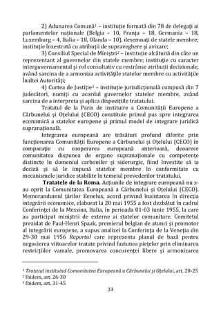 33
2) Adunarea Comună1 – instituţie formată din 78 de delegaţi ai
parlamentelor naţionale (Belgia – 10, Franţa – 18, Germania – 18,
Luxemburg – 4, Italia – 18, Olanda – 10), desemnaţi de statele membre;
instituţie înzestrată cu atribuţii de supraveghere şi avizare;
3) Consiliul Special de Miniştri2 – instituţie alcătuită din câte un
reprezentant al guvernelor din statele membre; instituţie cu caracter
interguvernamental şi rol consultativ cu restrânse atribuţii decizionale,
având sarcina de a armoniza activităţile statelor membre cu activităţile
Înaltei Autorităţi;
4) Curtea de Justiţie3 – instituţie jurisdicţională compusă din 7
judecători, numiţi cu acordul guvernelor statelor membre, având
sarcina de a interpreta şi aplica dispoziţiile tratatului.
Tratatul de la Paris de instituire a Comunităţii Europene a
Cărbunelui şi Oţelului (CECO) constituie primul pas spre integrarea
economică a statelor europene şi primul model de integrare juridică
supranaţională.
Integrarea europeană are trăsături profund diferite prin
funcţionarea Comunităţii Europene a Cărbunelui şi Oţelului (CECO) în
comparaţie cu cooperarea europeană anterioară, deoarece
comunitatea dispunea de organe supranaţionale cu competenţe
distincte în domeniul carbonifer şi siderurgic, fiind învestite să ia
decizii şi să le impună statelor membre în conformitate cu
mecanismele juridice stabilite în temeiul prevederilor tratatului.
Tratatele de la Roma. Acţiunile de integrare europeană nu s-
au oprit la Comunitatea Europeană a Cărbunelui şi Oţelului (CECO).
Memorandumul ţărilor Benelux, acord privind înaintarea în direcţia
integrării economice, elaborat la 20 mai 1955 a fost dezbătut în cadrul
Conferinţei de la Messina, Italia, în perioada 01-03 iunie 1955, la care
au participat miniştrii de externe ai statelor comunitare. Comitetul
prezidat de Paul-Henri Spaak, premierul belgian de atunci şi promotor
al integrării europene, a supus analizei la Conferinţa de la Veneţia din
29-30 mai 1956 Raportul care reprezenta planul de bază pentru
negocierea viitoarelor tratate privind fuziunea pieţelor prin eliminarea
restricţiilor vamale, promovarea concurenţei libere şi armonizarea
1 Tratatul instituind Comunitatea Europeană a Cărbunelui şi Oţelului, art. 20-25
2 Ibidem, art. 26-30
3 Ibidem, art. 31-45
 