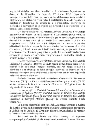 34
legislaţiei statelor membre. Imediat după aprobarea Raportului, au
demarat, la Bruxelles, în data de 26 iunie 1956, negocierile
interguvernamentale care au condus la elaborarea coordonatelor
pieţei comune, statuarea celor patru libertăţi (libertatea de circulaţie a
mărfurilor, libertatea de circulaţie a persoanelor, libertatea de
circulaţie a serviciilor și libertatea de circulaţie a capitalurilor) şi a
uniunii vamale comunitare.
Obiectivele majore ale Tratatului privind instituirea Comunităţii
Economice Europene (CEE) se refereau la constituirea pieţei comune,
compatibilizarea politicilor economice ale ţărilor membre, promovarea
dezvoltării armonioase şi a stabilităţii economice comunitare,
creşterea standardelor de viaţă. Mijloacele de realizare privind
obiectivele tratatului aveau în vedere eliminarea barierelor din calea
comerţului, introducerea unui tarif vamal comun, asigurarea liberei
concurenţe, coordonarea progresivă a politicilor naţionale în domeniul
economic şi monetar, armonizarea graduală a politicilor fiscale şi
sociale în spaţiul comunitar.
Obiectivele majore ale Tratatului privind instituirea Comunităţii
Europene a Energiei Atomice (CEEA) vizau dezvoltarea cercetărilor
ştiinţifice în domeniul energiei atomice, crearea pieţei comune a
combustibililor obţinuţi în baza energiei atomice, utilizarea energiei
atomice în scopuri exclusiv paşnice şi exercitarea controlului riguros în
industria energiei atomice.
Ambele tratate privind instituirea Comunităţii Economice
Europene (CEE) şi a Comunităţii Europene a Energiei Atomice (CEEA)
au fost semnate la Roma pe data de 25 martie 1957 şi au intrat în
vigoare la 01 ianuarie 1958.
În comparaţie cu Tratatul instituind Comunitatea Europeană a
Cărbunelui şi Oţelului (CECO), Tratatul privind instituirea Comunităţii
Economice Europene (CEE) şi Tratatul privind instituirea Comunităţii
Europene a Energiei Atomice (CEEA) nu aveau stabilite limite
temporale.
La nivelul sistemului instituţional, Adunarea Comună şi Curtea
de Justiţie aveau să fie împărţite împreună cu Comunitatea Europeană
a Cărbunelui şi Oţelului (CECO), dar instituţiile Consiliului de Miniştri
şi Comisia urmau să fie separate.
Tratatele de la Roma au adus inovaţii la capitolul
competenţelor Comisiei şi ale Consiliului. Comisiei îi este diminuat
 
