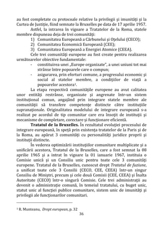 36
au fost completate cu protocoale relative la privilegii şi imunităţi şi la
Curtea de Justiţie, fiind semnate la Bruxelles pe data de 17 aprilie 1957.
Astfel, la intrarea în vigoare a Tratatelor de la Roma, statele
membre dispuneau deja de trei comunităţi:
1) Comunitatea Europeană a Cărbunelui şi Oţelului (CECO);
2) Comunitatea Economică Europeană (CEE);
3) Comunitatea Europeană a Energiei Atomice (CEEA).
Cele trei comunităţi europene au fost create pentru realizarea
următoarelor obiective fundamentale:
- constituirea unei „Europe organizate”, a unei uniuni tot mai
strânse între popoarele care o compun;
- asigurarea, prin eforturi comune, a progresului economic şi
social al statelor membre, a condiţiilor de viaţă a
popoarelor acestora1.
La etapa respectivă comunităţile europene au avut calitatea
unor entităţi restrânse, organizate şi angrenate într-un sistem
instituţional comun, angajând prin integrare statele membre ale
comunităţii să transfere competenţe distincte către instituţiile
supranaţionale. Originalitatea modelului de integrare europeană s-a
realizat pe acordul de tip comunitar care era însoţit de instituţii şi
mecanisme de completare, corectare şi funcţionare eficientă.
Tratatul de la Bruxelles. În rezultatul evoluţiei procesului de
integrare europeană, în speţă prin existenţa tratatelor de la Paris şi de
la Roma, au apărut 3 comunităţi cu personalităţi juridice proprii şi
instituţii distincte.
În vederea optimizării instituţiilor comunitare multiplicate şi a
unificării acestora, Tratatul de la Bruxelles, care a fost semnat la 08
aprilie 1965 şi a intrat în vigoare la 01 ianuarie 1967, instituia o
Comisie unică şi un Consiliu unic pentru toate cele 3 comunităţi
europene. Tratatul de la Bruxelles, cunoscut drept Tratatul de fuziune,
a unificat toate cele 3 Consilii (CECO, CEE, CEEA) într-un singur
Consiliu de Miniştri, precum şi cele două Comisii (CEE, CEEA) şi Înalta
Autoritate (CECO) într-o singură Comisie. Cele trei administraţii au
devenit o administrație comună, în temeiul tratatului, cu buget unic,
statut unic al funcţiei publice comunitare, sistem unic de imunităţi şi
privilegii ale funcţionarilor comunitari.
1 R. Munteanu, Drept european, p. 32
 