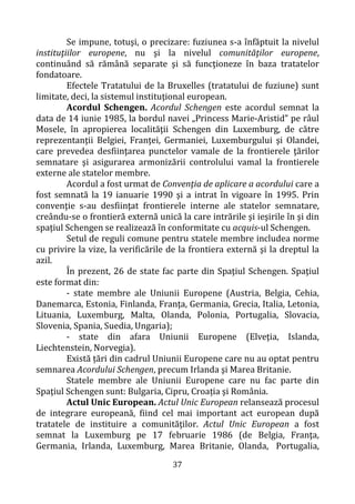 37
Se impune, totuşi, o precizare: fuziunea s-a înfăptuit la nivelul
instituţiilor europene, nu şi la nivelul comunităţilor europene,
continuând să rămână separate şi să funcţioneze în baza tratatelor
fondatoare.
Efectele Tratatului de la Bruxelles (tratatului de fuziune) sunt
limitate, deci, la sistemul instituţional european.
Acordul Schengen. Acordul Schengen este acordul semnat la
data de 14 iunie 1985, la bordul navei „Princess Marie-Aristid” pe râul
Mosele, în apropierea localităţii Schengen din Luxemburg, de către
reprezentanţii Belgiei, Franţei, Germaniei, Luxemburgului şi Olandei,
care prevedea desfiinţarea punctelor vamale de la frontierele ţărilor
semnatare şi asigurarea armonizării controlului vamal la frontierele
externe ale statelor membre.
Acordul a fost urmat de Convenţia de aplicare a acordului care a
fost semnată la 19 ianuarie 1990 şi a intrat în vigoare în 1995. Prin
convenţie s-au desfiinţat frontierele interne ale statelor semnatare,
creându-se o frontieră externă unică la care intrările şi ieşirile în şi din
spaţiul Schengen se realizează în conformitate cu acquis-ul Schengen.
Setul de reguli comune pentru statele membre includea norme
cu privire la vize, la verificările de la frontiera externă şi la dreptul la
azil.
În prezent, 26 de state fac parte din Spaţiul Schengen. Spaţiul
este format din:
- state membre ale Uniunii Europene (Austria, Belgia, Cehia,
Danemarca, Estonia, Finlanda, Franţa, Germania, Grecia, Italia, Letonia,
Lituania, Luxemburg, Malta, Olanda, Polonia, Portugalia, Slovacia,
Slovenia, Spania, Suedia, Ungaria);
- state din afara Uniunii Europene (Elveţia, Islanda,
Liechtenstein, Norvegia).
Există țări din cadrul Uniunii Europene care nu au optat pentru
semnarea Acordului Schengen, precum Irlanda şi Marea Britanie.
Statele membre ale Uniunii Europene care nu fac parte din
Spaţiul Schengen sunt: Bulgaria, Cipru, Croația şi România.
Actul Unic European. Actul Unic European relansează procesul
de integrare europeană, fiind cel mai important act european după
tratatele de instituire a comunităţilor. Actul Unic European a fost
semnat la Luxemburg pe 17 februarie 1986 (de Belgia, Franţa,
Germania, Irlanda, Luxemburg, Marea Britanie, Olanda, Portugalia,
 