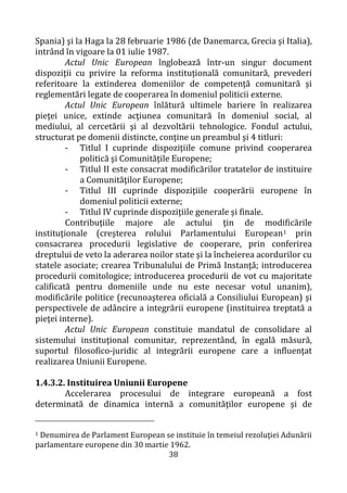 38
Spania) şi la Haga la 28 februarie 1986 (de Danemarca, Grecia şi Italia),
intrând în vigoare la 01 iulie 1987.
Actul Unic European înglobează într-un singur document
dispoziţii cu privire la reforma instituţională comunitară, prevederi
referitoare la extinderea domeniilor de competenţă comunitară şi
reglementări legate de cooperarea în domeniul politicii externe.
Actul Unic European înlătură ultimele bariere în realizarea
pieţei unice, extinde acţiunea comunitară în domeniul social, al
mediului, al cercetării şi al dezvoltării tehnologice. Fondul actului,
structurat pe domenii distincte, conţine un preambul şi 4 titluri:
- Titlul I cuprinde dispoziţiile comune privind cooperarea
politică şi Comunităţile Europene;
- Titlul II este consacrat modificărilor tratatelor de instituire
a Comunităţilor Europene;
- Titlul III cuprinde dispoziţiile cooperării europene în
domeniul politicii externe;
- Titlul IV cuprinde dispoziţiile generale şi finale.
Contribuţiile majore ale actului ţin de modificările
instituţionale (creşterea rolului Parlamentului European1 prin
consacrarea procedurii legislative de cooperare, prin conferirea
dreptului de veto la aderarea noilor state şi la încheierea acordurilor cu
statele asociate; crearea Tribunalului de Primă Instanţă; introducerea
procedurii comitologice; introducerea procedurii de vot cu majoritate
calificată pentru domeniile unde nu este necesar votul unanim),
modificările politice (recunoaşterea oficială a Consiliului European) şi
perspectivele de adâncire a integrării europene (instituirea treptată a
pieţei interne).
Actul Unic European constituie mandatul de consolidare al
sistemului instituţional comunitar, reprezentând, în egală măsură,
suportul filosofico-juridic al integrării europene care a influenţat
realizarea Uniunii Europene.
1.4.3.2. Instituirea Uniunii Europene
Accelerarea procesului de integrare europeană a fost
determinată de dinamica internă a comunităţilor europene şi de
1 Denumirea de Parlament European se instituie în temeiul rezoluţiei Adunării
parlamentare europene din 30 martie 1962.
 