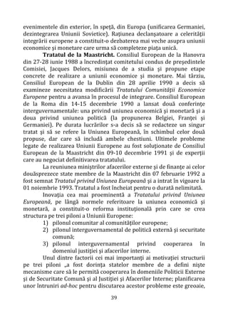 39
evenimentele din exterior, în speţă, din Europa (unificarea Germaniei,
dezintegrarea Uniunii Sovietice). Raţiunea declanşatoare a celerităţii
integrării europene a constituit-o dezbaterea mai veche asupra uniunii
economice şi monetare care urma să completeze piaţa unică.
Tratatul de la Maastricht. Consiliul European de la Hanovra
din 27-28 iunie 1988 a încredinţat comitetului condus de preşedintele
Comisiei, Jacques Delors, misiunea de a studia şi propune etape
concrete de realizare a uniunii economice şi monetare. Mai târziu,
Consiliul European de la Dublin din 28 aprilie 1990 a decis să
examineze necesitatea modificării Tratatului Comunităţii Economice
Europene pentru a avansa în procesul de integrare. Consiliul European
de la Roma din 14-15 decembrie 1990 a lansat două conferinţe
interguvernamentale: una privind uniunea economică şi monetară şi a
doua privind uniunea politică (la propunerea Belgiei, Franţei şi
Germaniei). Pe durata lucrărilor s-a decis să se redacteze un singur
tratat şi să se refere la Uniunea Europeană, în schimbul celor două
propuse, dar care să includă ambele chestiuni. Ultimele probleme
legate de realizarea Uniunii Europene au fost soluţionate de Consiliul
European de la Maastricht din 09-10 decembrie 1991 şi de experţii
care au negociat definitivarea tratatului.
La reuniunea miniştrilor afacerilor externe şi de finanţe ai celor
douăsprezece state membre de la Maastricht din 07 februarie 1992 a
fost semnat Tratatul privind Uniunea Europeană şi a intrat în vigoare la
01 noiembrie 1993. Tratatul a fost încheiat pentru o durată nelimitată.
Inovaţia cea mai proeminentă a Tratatului privind Uniunea
Europeană, pe lângă normele referitoare la uniunea economică şi
monetară, a constituit-o reforma instituţională prin care se crea
structura pe trei piloni a Uniunii Europene:
1) pilonul comunitar al comunităţilor europene;
2) pilonul interguvernamental de politică externă şi securitate
comună;
3) pilonul interguvernamental privind cooperarea în
domeniul justiţiei şi afacerilor interne.
Unul dintre factorii cei mai importanţi ai motivaţiei structurii
pe trei piloni „a fost dorinţa statelor membre de a defini nişte
mecanisme care să le permită cooperarea în domeniile Politicii Externe
şi de Securitate Comună şi al Justiţiei şi Afacerilor Interne; planificarea
unor întruniri ad-hoc pentru discutarea acestor probleme este greoaie,
 