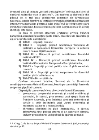 40
consumă timp şi impune „costuri tranzacţionale” ridicate, mai ales că
numărul jucătorilor este în creştere”1. Din moment ce domeniile din
pilonul doi şi trei erau considerate constante ale suveranităţii
naţionale, statele membre au instituit o structură decizională bazată pe
interguvernamentalism pentru a evita transferul de competenţe către
instituţiile europene, fiindcă rolul instituţiilor supranaţionale în aceste
chestiuni este redus.
În ceea ce priveşte structura Tratatului privind Uniunea
Europeană, documentul conţine şapte titluri, precedate de preambul şi
un şir de protocoale şi declaraţii:
1) Titlul I – Dispoziţii comune;
2) Titlul II – Dispoziţii privind modificarea Tratatului de
instituire a Comunităţii Economice Europene în vederea
creării Comunităţii Europene;
3) Titlul III – Dispoziţii privind modificarea Tratatului
instituind CECO;
4) Titlul IV – Dispoziţii privind modificarea Tratatului
instituind Comunitatea Europeană a Energiei Atomice;
5) Titlul V – Dispoziţii privind politica externă şi de securitate
comună;
6) Titlul VI – Dispoziţii privind cooperarea în domeniul
justiţiei şi afacerilor interne;
7) Titlul VII – Dispoziţii finale.
Conform structurii triadice, Tratatul de la Maastricht
consfinţeşte crearea Uniunii Europene, bazată pe comunităţi, forme de
cooperare şi politici comune.
Dispoziţiile comune stabileau obiectivele Uniunii Europene:
- promovarea progresului economic şi social echilibrat şi
sustenabil, în special, prin crearea unui spaţiu lipsit de
frontiere naţionale, prin întărirea coeziunii economice şi
sociale şi prin instituirea unei uniuni economice şi
monetare, bazate pe o monedă unică;
- afirmarea identităţii pe plan internaţional, în special,
promovarea unei politici externe şi de securitate comună,
inclusiv prin definirea unei politici de apărare comună;
1 P. Craig, G. de Burca, Dreptul Uniunii Europene. Comentarii, jurisprudenţă şi
doctrină, p. 19
 