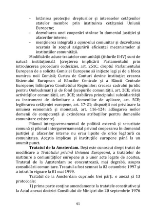 41
- întărirea protecţiei drepturilor şi intereselor cetăţenilor
statelor membre prin instituirea cetăţeniei Uniunii
Europene;
- dezvoltarea unei cooperări strânse în domeniul justiţiei şi
afacerilor interne;
- menţinerea integrală a aquis-ului comunitar şi dezvoltarea
acestuia în scopul asigurării eficienţei mecanismelor şi
instituţiilor comunităţii.
Modificările aduse tratatelor comunităţii (titlurile II-IV) sunt de
natură instituţională (creşterea implicării Parlamentului prin
introducerea procedurii codeciziei, art. 251C; dreptul Parlamentului
European de a solicita Comisiei Europene să iniţieze legi şi de a bloca
numirea noii Comisii; Curtea de Conturi devine instituţie; crearea
Sistemului European al Băncilor Centrale şi a Băncii Centrale
Europene; înfiinţarea Comitetului Regiunilor; crearea cadrului juridic
pentru Ombudsman) şi de fond (scopurile comunităţii, art. 2CE; sfera
activităţilor comunităţii, art. 3CE; stabilirea principiului subsidiarităţii
ca instrument de delimitare a domeniilor de aplicare, art. 5CE;
legiferarea cetăţeniei europene, art. 17-21; dispoziţii noi privitoare la
uniunea economică şi monetară, art. 116-124; adăugarea noilor
domenii de competenţă şi extinderea atribuţiilor pentru domeniile
comunitare existente).
Pilonul interguvernamental de politică externă şi securitate
comună şi pilonul interguvernamental privind cooperarea în domeniul
justiţiei şi afacerilor interne nu erau lipsite de orice legătură cu
comunitatea. Aceştia implicau şi instituţiile europene până la un
anumit punct.
Tratatul de la Amsterdam. Deşi este cunoscut drept tratat de
modificare a Tratatului privind Uniunea Europeană, a tratatelor de
instituire a comunităţilor europene şi a unor acte legate de acestea,
Tratatul de la Amsterdam se concentrează, mai degrabă, asupra
consolidării comunitare. Tratatul a fost semnat la 02 octombrie 1997 şi
a intrat în vigoare la 01 mai 1999.
Tratatul de la Amsterdam cuprinde trei părţi, o anexă şi 13
protocoale:
1) prima parte conţine amendamente la tratatele constitutive şi
la Actul anexat deciziei Consiliului de Miniştri din 20 septembrie 1976
 