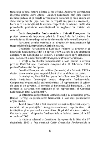 43
tratatului denotă natura politică a proiectului. Adoptarea constituţiei
însemna drumul către „statul” Uniunea Europeană prin care statele
membre puteau să-şi piardă suveranitatea naţională şi nu o uniune de
state independente (aşa cum era percepută integrarea europeană),
lucru care n-a funcţionat la vremea respectivă. În schimb, multe din
prevederile proiectului constituţional se regăsesc în tratatul de
reformă.
Carta drepturilor fundamentale a Uniunii Europene. Un
proiect extrem de important până la Tratatul de la Lisabona l-a
constituit codificarea drepturilor fundamentale în Uniunea Europeană.
Parcursul actului european al drepturilor fundamentale îşi
trage originea în jurisprudenţa Curţii de Justiţie.
Declaraţia Parlamentului European relativă la drepturile şi
libertăţile fundamentale din 12 aprilie 1989, alături de alte declaraţii
anterioare ale Consiliului de Miniştri, a deschis calea spre elaborarea
unui document similar Convenţiei Europene a Drepturilor Omului.
O schiţă a drepturilor fundamentale a fost înserat în decizia
privind Proiectul unei constituţii europene din 10 februarie 1994
pentru Parlamentul European.
Consiliul European de la Köln (Germania) din 04 iunie 1999 a
decis crearea unui organism special, însărcinat cu elaborarea cartei.
În acelaşi an, Consiliul European de la Tampere (Finlanda) a
decis instituirea Convenţiei pentru drepturile fundamentale.
Componenţa organismului era următoarea: 15 reprezentanţi ai şefilor
de state şi de guverne, 16 membri ai Parlamentului European, 30 de
membri ai parlamentelor naţionale şi un reprezentant al Comisiei
Europene, în total 62 de membri.
La întrunirea convenţiei de la Bruxelles din 17 decembrie 1999,
Roman Herzog, ex-preşedintele Germaniei, a fost ales preşedintele
organismului.
Textul proiectului a fost examinat de mai mulţi actori: experţi,
membri ai organizaţiilor nonguvernamentale, reprezentanţi ai
instituţiilor şi organismelor comunitare. După definitivarea textului,
Convenţia pentru drepturile fundamentale a înaintat proiectul la 02
octombrie 2000.
La şedinţa solemnă a Consiliului European de la Nisa din 07
decembrie 2000 a fost semnată Carta drepturilor fundamentale a
 
