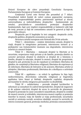 44
Uniunii Europene de către preşedinţii Consiliului European,
Parlamentului European şi Comisiei Europene.
Conţinutul Cartei este format din preambul şi 7 titluri.
Preambulul indică fondul de valori comun popoarelor europene,
conştiinţa responsabilităţii pentru patrimoniul spiritual şi moral,
universalitatea şi indivizibilitatea drepturilor fundamentale ale
omului, precizându-se consolidarea protecţiei drepturilor
fundamentale, fapt care implică responsabilităţi şi îndatoriri atât faţă
de terţi, precum şi faţă de comunitatea umană în general şi faţă de
generaţiile viitoare.
Drepturile pot fi împărţite în trei categorii: drepturile civile,
drepturile politice, drepturile economice şi sociale.
Structura actului european este formată din 54 de articole.
Titlul I – demnitatea – conţine demnitatea umană, dreptul la
viaţă, dreptul la integritatea persoanei, interzicerea torturii şi a
pedepselor sau tratamentelor inumane sau degradante, interzicerea
sclaviei şi a muncii forţate.
Titlul II – libertatea – statuează dreptul la libertate şi la
securitate, respectarea vieţii private şi de familie, protecţia datelor cu
caracter personal, dreptul la căsătorie şi dreptul de a întemeia o
familie, dreptul la educaţie, dreptul la muncă, dreptul de proprietate,
dreptul la azil, protecţia în caz de expulzare şi extrădare; libertatea de
gândire, de conştiinţă şi libertatea religioasă, libertatea de exprimare şi
de informare, libertatea de întrunire şi de asociere, libertatea artelor şi
ştiinţelor, libertatea profesională, libertatea de a desfăşura o activitate
comercială.
Titlul III – egalitatea – se referă la egalitatea în faţa legii,
nediscriminarea, diversitatea culturală, religioasă şi lingvistică,
egalitatea între femei şi bărbaţi, drepturile copilului, drepturile
persoanelor în vârstă, integrarea persoanelor cu disabilităţi.
Titlul IV – solidaritatea – prevede dreptul lucrătorilor la
informare şi consultare în cadrul întreprinderilor, dreptul de negociere
şi de acţiune colectivă, dreptul de acces la serviciile de plasament,
dreptul la protecţie în cazul concedierii nejustificate, dreptul la condiţii
de muncă corecte şi echitabile, interzicerea muncii copiilor şi protecţia
tinerilor la muncă, viaţa de familie şi viaţa profesională, securitatea
socială şi asistenţa socială, ocrotirea sănătăţii, accesul la serviciile de
interes economic general, protecţia mediului, protecţia consumatorilor.
 