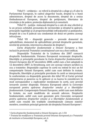 45
Titlul V – cetăţenia – se referă la dreptul de a alege şi a fi ales în
Parlamentul European, în cadrul alegerilor locale, dreptul la o bună
administrare, dreptul de acces la documente, dreptul de a sesiza
Ombudsman-ul European, dreptul de petiţionare, libertatea de
circulaţie şi de şedere, protecţia diplomatică şi consulară.
Titlul VI – justiţia statuează dreptul la o cale de atac efectivă şi
la un proces echitabil, prezumţia de nevinovăţie şi dreptul la apărare,
principiile legalităţii şi al proporţionalităţii infracţiunilor şi pedepselor,
dreptul de a nu fi judecat sau condamnat de două ori pentru aceeaşi
infracţiune.
Titlul VII – dispoziţii generale – prevede domeniul de
aplicabilitate, domeniul de aplicabilitate privind drepturile garantate,
nivelul de protecţie, interzicerea abuzului de drepturi1.
Carta drepturilor fundamentale a Uniunii Europene a fost
inclusă în proiectul Tratatului constituţional care nu a fost ratificat.
Dispoziţiile Tratatului de la Lisabona din 2007 consacră
drepturile fundamentale. Uniunea Europeană recunoaşte drepturile,
libertăţile şi principiile prevăzute în Carta drepturilor fundamentale a
Uniunii Europene din 07 decembrie 2000, astfel cum a fost adoptată la
12 decembrie 2007, la Strasbourg, care are aceeaşi valoare juridică cu
cea a tratatelor. Dispoziţiile cuprinse în cartă nu extind în nici un fel
competenţele Uniunii Europene, astfel cum sunt definite în tratate.
Drepturile, libertăţile şi principiile prevăzute în cartă se interpretează
în conformitate cu dispoziţiile generale din titlul VII al Cartei privind
interpretarea şi punerea sa în aplicare şi cu luarea în considerare în
mod corespunzător a explicaţiilor menţionate în cartă, care prevăd
izvoarele acestor dispoziţii. Uniunea Europeană aderă la Convenţia
europeană pentru apărarea drepturilor omului şi a libertăţilor
fundamentale. Competenţele Uniunii Europene, astfel cum sunt definite
în tratate, nu sunt modificate de această aderare. Drepturile
fundamentale, astfel cum sunt garantate prin Convenţia europeană
pentru apărarea drepturilor omului şi a libertăţilor fundamentale şi
astfel cum rezultă din tradiţiile constituționale comune statelor
membre, constituie principii generale ale dreptului Uniunii Europene2.
1 Carta drepturilor fundamentale a Uniunii Europene, art. 1-54
2 Tratatul de modificare a Tratatului privind Uniunea Europeană şi a Tratatului
de instituire a Comunităţii Europene, art. 6
 
