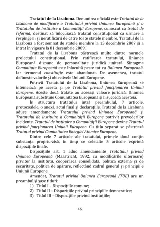 46
Tratatul de la Lisabona. Denumirea oficială este Tratatul de la
Lisabona de modificare a Tratatului privind Uniunea Europeană şi a
Tratatului de instituire a Comunităţii Europene, cunoscut ca tratat de
reformă, destinat să înlocuiască tratatul constituţional ca urmare a
respingerii şi neratificării de către toate statele membre. Tratatul de la
Lisabona a fost semnat de statele membre la 13 decembrie 2007 şi a
intrat în vigoare la 01 decembrie 2009.
Tratatul de la Lisabona păstrează multe dintre normele
proiectului constituţional. Prin ratificarea tratatului, Uniunea
Europeană dispune de personalitate juridică unitară. Sintagma
Comunitate Europeană este înlocuită peste tot cu Uniunea Europeană.
Iar termenul constituţie este abandonat. De asemenea, tratatul
defineşte valorile şi obiectivele Uniunii Europene.
Potrivit Tratatului de la Lisabona, Uniunea Europeană se
întemeiază pe acesta şi pe Tratatul privind funcţionarea Uniunii
Europene. Aceste două tratate au aceeaşi valoare juridică. Uniunea
Europeană substituie Comunitatea Europeană şi îi succedă acesteia.
În structura tratatului intră preambulul, 7 articole,
protocoalele, o anexă, actul final şi declaraţiile. Tratatul de la Lisabona
aduce amendamente Tratatului privind Uniunea Europeană şi
Tratatului de instituire a Comunităţii Europene potrivit prevederilor
incidente. Tratatul de instituire a Comunităţii Europene devine Tratatul
privind funcţionarea Uniunii Europene. Cu titlu separat se păstrează
Tratatul privind Comunitatea Energiei Atomice Europene.
Dintre cele 7 articole ale tratatului, primele două conţin
substanţa propriu-zisă, în timp ce celelalte 5 articole exprimă
dispoziţiile finale.
Dispozițiile art. 1 aduc amendamente Tratatului privind
Uniunea Europeană (Maastricht, 1992, cu modificările ulterioare)
privitor la instituţii, cooperarea consolidată, politica externă și de
securitate, politica de apărare, reflectând cadrul general şi principiile
Uniunii Europene.
Amendat, Tratatul privind Uniunea Europeană (TUE) are un
preambul şi şase titluri:
1) Titlul I – Dispoziţiile comune;
2) Titlul II – Dispoziţiile privind principiile democratice;
3) Titlul III – Dispoziţiile privind instituţiile;
 
