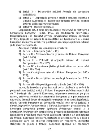 47
4) Titlul IV – Dispoziţiile privind formele de cooperare
consolidată;
5) Titlul V – Dispoziţiile generale privind acţiunea externă a
Uniunii Europene şi dispoziţiile speciale privind politica
externă şi de securitate comună;
6) Titlul VI – Dispoziţiile finale.
Dispozițiile art. 2 aduc amendamente Tratatului de instituire a
Comunităţii Europene (Roma, 1957, cu modificările ulterioare),
transformându-l în Tratatul privind funcţionarea Uniunii Europene
(TFUE). Regulile se referă la modalităţile de funcţionare a Uniunii
Europene, inclusiv la detalierea politicilor, cu excepţia politicii externe
şi de securitate comună.
Amendat, tratatul are următoarea structură:
1) Partea I – Principiile (art. 1 - 17);
2) Partea II – Nediscriminarea şi cetăţenia Uniunii Europene
(art. 18-25);
3) Partea III – Politicile şi acţiunile interne ale Uniunii
Europene (art. 26 - 197);
4) Partea IV – Asocierea ţărilor şi teritoriilor de peste mări
(art. 198 - 204);
5) Partea V – Acţiunea externă a Uniunii Europene (art. 205 -
222);
6) Partea VI – Dispoziţii instituţionale şi financiare (art. 223 -
334);
7) Partea VII – Dispoziţii generale şi finale (art. 335 - 358).
Inovaţiile introduse prin Tratatul de la Lisabona se referă la
personalitatea juridică unică a Uniunii Europene, stabilirea numărului
de 7 instituţii ale Uniunii Europene, asigurarea coerenţei pe plan
extern, creşterea rolului Parlamentului European şi a parlamentelor
naţionale, dreptul direct al cetăţenilor europeni la iniţiativă legislativă,
relaţia Uniunii Europene cu drepturile omului prin forţa juridică a
Cartei Drepturilor Fundamentale a Uniunii Europene şi prin aderarea la
Convenţia europeană pentru apărarea drepturilor omului şi a
libertăţilor fundamentale, simplificarea procesului decizional european
(extinderea procedurii majorității calificate), tipurile de competenţe
ale Uniunii Europene (exclusive, partajate şi de sprijinire) cu o listă a
domeniilor care fac obiectul competenţelor respective, dispariţia
structurii pe piloni a Uniunii Europene (pilonul de cooperare
 