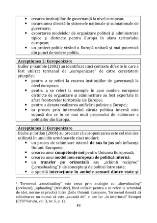 49
 crearea instituţiilor de guvernanţă la nivel european;
 incursiunea directă în sistemele naţionale şi subnaţionale de
guvernare;
 exportarea modelelor de organizare politică şi administrare
tipice şi distincte pentru Europa în afara teritoriului
european;
 un proiect politic vizând o Europă unitară şi mai puternică
din punct de vedere politic.
Accepţiunea 2: Europenizare
Buller şi Gamble (2002) au identificat cinci contexte diferite în care a
fost utilizat termenul de „europenizare” de către cercetătorii
ştiinţifici:
 pentru a se referi la crearea instituţiilor de guvernanţă la
nivel european;
 pentru a se referi la exemple în care modele europene
distincte de organizare şi administrare au fost exportate în
afara frontierelor teritoriale ale Europei;
 pentru a denota realizarea unificării politice a Europei;
 ca proces prin intermediul căruia politica internă este
supusă din ce în ce mai mult procesului de elaborare a
politicilor din Europa.
Accepţiunea 3: Europenizare
Bache şi Jordan (2004) au precizat că europenizarea este cel mai des
utilizată în unul din următoarele cinci moduri:
 un proces de schimbare internă de sus în jos sub influenţa
Uniunii Europene;
 crearea unor competenţe noi pentru Uniunea Europeană;
 crearea unui model nou european de politică internă;
 un transfer pe orizontală sau „schimb reciproc”
(„crossloading”)1 de concepte şi de politici între state;
 o sporită interacţiune în ambele sensuri dintre state şi
1 Termenul „crossloading” este creat prin analogie cu „downloading”
(preluare), „uploading” (transfer), fiind utilizat pentru a se referi la schimbul
de idei, norme şi practici între ţările Uniunii Europene. Termenul denotă că
schimbarea nu numai că este „cauzată de”, ci are loc „în interiorul” Europei
(CFSP Forum, vol. 3, nr. 5, p. 1).
 