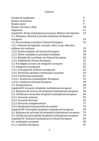 5
Cuprins:
Cuvânt de mulţumire
Despre recenzenţi
Despre autor
Despre structura cărţii
Argument
Capitolul I: Drept instituţional european. Noţiuni introductive
1.1. Noţiunea, obiectul şi metoda dreptului instituţional
european
1.2. Personalitatea juridică a Uniunii Europene
1.2.1. Uniunea Europeană: concept, valori, scop, obiective,
mijloace de realizare
1.2.2. Statele membre ale Uniunii Europene
1.2.3. Ţările candidate şi potenţial candidate
1.2.4. Relaţiile de vecinătate ale Uniunii Europene
1.2.5. Simbolurile Uniunii Europene
1.3. Paradigme şi teorii ale integrării europene
1.4. Integrarea europeană
1.4.1. Conceptul de unificare europeană
1.4.2. Premisele apariţiei construcţiei europene
1.4.3. Construcţia europeană
1.4.3.1. Instituirea Comunităţilor Europene
1.4.3.2. Instituirea Uniunii Europene
1.5. Europenizarea
Capitolul II: Izvoarele dreptului instituţional european
2.1. Noţiunea de izvoare ale dreptului instituţional european
2.2. Clasificarea izvoarelor dreptului instituţional european
2.2.1. Izvoarele primare
2.2.2. Izvoarele derivate
2.2.3. Izvoarele complementare
2.2.4. Drepturile fundamentale ale omului
Capitolul III: Principiile dreptului instituţional european
3.1. Noţiunea de principii ale dreptului instituţional european
3.2. Clasificarea principiilor dreptului instituţional european
Capitolul IV: Sistemul instituţional al Uniunii Europene
4.1. Instituţiile europene
4.1.1. Consiliul European
7
8
9
10
11
13
14
15
15
20
20
20
21
22
25
25
29
31
31
38
48
57
58
58
59
62
71
74
78
79
79
89
90
91
 