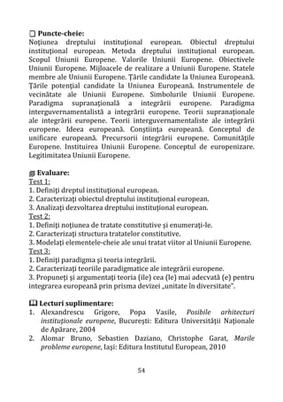 54
 Puncte-cheie:
Noţiunea dreptului instituţional european. Obiectul dreptului
instituţional european. Metoda dreptului instituţional european.
Scopul Uniunii Europene. Valorile Uniunii Europene. Obiectivele
Uniunii Europene. Mijloacele de realizare a Uniunii Europene. Statele
membre ale Uniunii Europene. Ţările candidate la Uniunea Europeană.
Ţările potenţial candidate la Uniunea Europeană. Instrumentele de
vecinătate ale Uniunii Europene. Simbolurile Uniunii Europene.
Paradigma supranaţională a integrării europene. Paradigma
interguvernamentalistă a integrării europene. Teorii supranaţionale
ale integrării europene. Teorii interguvernamentaliste ale integrării
europene. Ideea europeană. Conştiinţa europeană. Conceptul de
unificare europeană. Precursorii integrării europene. Comunităţile
Europene. Instituirea Uniunii Europene. Conceptul de europenizare.
Legitimitatea Uniunii Europene.
 Evaluare:
Test 1:
1. Definiţi dreptul instituţional european.
2. Caracterizaţi obiectul dreptului instituţional european.
3. Analizaţi dezvoltarea dreptului instituţional european.
Test 2:
1. Definiţi noţiunea de tratate constitutive şi enumeraţi-le.
2. Caracterizaţi structura tratatelor constitutive.
3. Modelaţi elementele-cheie ale unui tratat viitor al Uniunii Europene.
Test 3:
1. Definiţi paradigma şi teoria integrării.
2. Caracterizaţi teoriile paradigmatice ale integrării europene.
3. Propuneţi şi argumentaţi teoria (ile) cea (le) mai adecvată (e) pentru
integrarea europeană prin prisma devizei „unitate în diversitate”.
 Lecturi suplimentare:
1. Alexandrescu Grigore, Popa Vasile, Posibile arhitecturi
instituţionale europene, Bucureşti: Editura Universităţii Naţionale
de Apărare, 2004
2. Alomar Bruno, Sebastien Daziano, Christophe Garat, Marile
probleme europene, Iaşi: Editura Institutul European, 2010
 