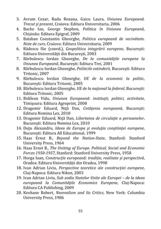 55
3. Avram Cezar, Radu Roxana, Gaicu Laura, Uniunea Europeană.
Trecut şi prezent, Craiova: Editura Universitaria, 2006
4. Bache Ian, George Stephen, Politica în Uniunea Europeană,
Chişinău: Editura Epigraf, 2009
5. Balaban Constantin Gheorghe, Politica europeană de vecinătate.
Note de curs, Craiova: Editura Universitaria, 2009
6. Bădescu Ilie (coord.), Geopolitica integrării europene, Bucureşti:
Editura Universităţii din Bucureşti, 2003
7. Bărbulescu Iordan Gheorghe, De la comunităţile europene la
Uniunea Europeană, Bucureşti: Editura Trei, 2001
8. Bărbulescu Iordan Gheorghe, Politicile extinderii, Bucureşti: Editura
Tritonic, 2007
9. Bărbulescu Iordan Gheorghe, UE de la economic la politic,
Bucureşti: Editura Tritonic, 2005
10. Bărbulescu Iordan Gheorghe, UE de la naţional la federal, Bucureşti:
Editura Tritonic, 2005
11. Bidilean Vidu, Uniunea Europeană: instituţii, politici, activitate,
Timişoara: Editura Agroprint, 2000
12. Dragomir Eduard, Niţă Dan, Cetăţenia europeană, Bucureşti:
Editura Nomina Lex, 2010
13. Dragomir Eduard, Niţă Dan, Libertatea de circulaţie a persoanelor,
Bucureşti: Editura Nomina Lex, 2010
14. Duţu Alexandru, Ideea de Europa şi evoluţia conştiinţei europene,
Bucureşti: Editura All Educational, 1999
15. Haas Ernst B., Beyond the Nation-State, Stanford: Stanford
University Press, 1964
16. Haas Ernst B., The Uniting of Europe. Political, Social and Economic
Forces 1950-1957, Stanford: Stanford University Press, 1958
17. Horga Ioan, Construcție europeană: tradiție, realitate și perspectivă,
Oradea: Editura Universității din Oradea, 1998
18. Ivan Adrian Liviu, Perspective teoretice ale construcţiei europene,
Cluj-Napoca: Editura Nikon, 2003
19. Ivan Adrian Liviu, Sub zodia Statelor Unite ale Europei – de la ideea
europeană la Comunităţile Economice Europene, Cluj-Napoca:
Editura CA Publishing, 2009
20. Keohane Robert, Neorealism and Its Critics, New York: Columbia
University Press, 1986
 