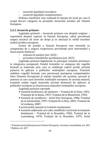 59
- izvoarele legislaţiei secundare;
- izvoarele legislaţiei complementare.
Ordinea clasificării este realizată în funcţie de locul pe care îl
ocupă fiecare categorie în piramida izvoarelor juridice ale Uniunii
Europene.
2.2.1. Izvoarele primare
Legislaţia primară – izvoarele primare sau dreptul originar –
reprezintă dreptul suprem al Uniunii Europene, adică prevalează
asupra oricărui alt izvor de drept şi se situează în vârful ierarhiei
ordinii juridice europene.
Curtea de Justiţie a Uniunii Europene este învestită cu
competenţa de a asigura respectarea prevalenţei prin intermediul a
două acţiuni distincte:
- acţiunea în anulare (art. 263)1;
- procedura întrebărilor preliminare (art. 267)2.
Legislaţia primară înglobează, în principal, tratatele privitoare
la integrarea europeană. Fondul tratatelor se compune din regulile
formale şi materiale prin care se stabileşte cadrul juridic privind
punerea în aplicare a politicilor instituţiilor europene. Tratatele
stabilesc regulile formale care precizează partajarea competenţelor
între Uniunea Europeană şi statele membre ale acesteia, precum şi
puterea cu care sunt învestite instituţiile europene. În aceeaşi măsură,
tratatele conţin reguli materiale privind domeniul de aplicare al
politicilor europene şi structurarea acţiunilor instituţiilor europene.
Legislaţia primară cuprinde:
 tratatele fondatoare, de instituire – Tratatul de la Paris, 1951;
Tratatele de la Roma, 1957; Tratatul de la Maastricht, 1992;
 tratatele de modificare – Actul Unic European, 1986; Tratatul
de la Amsterdam, 1997; Tratatul de la Nisa, 2001; Tratatul de
la Lisabona, 2007;
 protocoalele anexate la tratatele menţionate;
 tratatele adiţionale care aduc modificări sectoriale la tratatele
fondatoare – Tratatul de la Bruxelles, 1965; Tratatul de la
Luxemburg, 1970; Tratatul de la Bruxelles, 1975; Actul
1 Tratatul privind funcţionarea Uniunii Europene, versiune consolidată, art. 263
2 Ibidem, art. 267
 