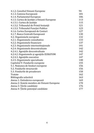 6
4.1.2. Consiliul Uniunii Europene
4.1.3. Comisia Europeană
4.1.4. Parlamentul European
4.1.5. Curtea de Justiţie a Uniunii Europene
4.1.5.1. Curtea de Justiţie
4.1.5.2. Tribunalul de Primă Instanță
4.1.5.3. Tribunalul Funcției Publice
4.1.6. Curtea Europeană de Conturi
4.1.7. Banca Centrală Europeană
4.2. Organismele europene
4.2.1. Organismele consultative
4.2.2. Organismele financiare
4.2.3. Organismele interinstituţionale
4.2.4. Organismele descentralizate
4.2.4.1. Agențiile descentralizate
4.2.4.2. Organismele și agențiile EURATOM
4.2.4.3. Agențiile executive
4.2.5. Organismele specializate
Capitolul V: Fondurile europene
5.1. Noțiunea de fonduri europene
5.2. Fondurile structurale
5.3. Fondurile de preaderare
Tratate
Bibliografie selectivă
Anexa 1: Extinderea europeană
Anexa 2: Statele membre ale Uniunii Europene
Anexa 3: Ţările candidate
Anexa 4: Ţările potenţial candidate
94
101
106
113
115
121
123
127
130
132
133
137
141
142
142
147
147
148
155
156
156
158
162
163
169
170
176
177
 