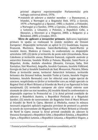60
privind alegerea reprezentanţilor Parlamentului prin
sufragiu universal direct, 1976;
 tratatele de aderare a statelor membre – a Danemarcei, a
Irlandei, a Norvegiei şi a Regatului Unit, 1972; a Greciei,
1979; a Portugaliei şi a Spaniei, 1985; a Austriei, a Finlandei,
a Norvegiei şi a Suediei, 1994; a Ciprului, a Estoniei, a Maltei,
a Letoniei, a Lituaniei, a Poloniei, a Republicii Cehe, a
Slovaciei, a Sloveniei şi a Ungariei, 2003; a Bulgariei şi a
României, 2005; a Croației, 2013.
Sfera de aplicare a izvoarelor primare. Aplicarea legislaţiei
primare în spaţiu se realizează în statele membre ale Uniunii
Europene1. Dispoziţiile teritoriale se aplică în (1) Guadelupa, Guyana
Franceză, Martinica, Reunion, Saint-Barthelemy, Saint-Martin și
insulele Azore, Madeira și Canare, în conformitate cu dispozițiile
articolului 349; (2) ţările și teritoriile de peste mări (Groenlanda, Noua
Caledonie și teritoriile anexe, Polinezia franceză, regiunile australe și
antarctice franceze, Insulele Wallis și Futuna, Mayotte, Saint-Pierre și
Miquelon, Aruba, Antilele olandeze (Bonaire, Curaçao, Saba, Sint
Eustatius, Sint Maarten), Anguilla, Insulele Caymans, Insulele Falkland,
Georgia de Sud și Insulele Sandwich de Sud, Monserrat, Pitcairn, Sfânta
Elena și teritoriile anexe, teritoriul Antarcticii britanice, teritoriile
britanice din Oceanul Indian, Insulele Turks și Caicos, Insulele Virgine
britanice, Insulele Bermude) care fac obiectul unui regim special de
asociere, neaplicându-se țărilor și teritoriilor care au relații speciale cu
Regatul Unit al Marii Britanii și Irlandei de Nord și nu figurează în lista
menționată; (3) teritoriile europene ale căror relații externe sunt
asumate de către un stat membru; (4) insulele Aland în conformitate cu
dispozițiile cuprinse în Protocolul nr. 2 la Actul privind condițiile de
aderare a Republicii Austria, a Republicii Finlanda și a Regatului
Suediei; (5) zonele de suveranitate ale Regatului Unit al Marii Britanii
și Irlandei de Nord în Cipru, Akrotiri și Dhekelia, numai în măsura
necesară asigurării aplicării regimului prevăzut de protocol cu privire
la zonele de suveranitate ale Regatului Unit al Marii Britanii și Irlandei
de Nord în Cipru anexat la Actul privind condițiile de aderare la
Uniunea Europeană a Republicii Cehe, a Republicii Estonia, a Republicii
Cipru, a Republicii Letonia, a Republicii Lituania, a Republicii Ungare, a
1 Tratatul privind Uniunea Europeană, versiune consolidată, art. 52
 