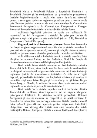 61
Republicii Malta, a Republicii Polone, a Republicii Slovenia și a
Republicii Slovace și în conformitate cu prevederile protocolului;
insulele Anglo-Normande și insula Man numai în măsura necesară
pentru a se asigura aplicarea regimului prevăzut pentru aceste insule
prin Tratatul privind aderarea de noi state membre la Comunitatea
Economică Europeană și la Comunitatea Europeană a Energiei
Atomice1. Prevederile tratatelor nu se aplică insulelor Feroe.
Aplicarea legislaţiei primare în spaţiu se realizează din
momentul intrării în vigoare a tratatului. În principiu, durata de
aplicare a legislaţiei primare este nelimitată (cf. art. 356, Tratatul de
funcţionare a Uniunii Europene).
Regimul juridic al izvoarelor primare. Ansamblul izvoarelor
de drept originar reglementează relaţiile dintre statele membre în
procesul de integrare europeană, precum şi relaţiile dintre acestea şi
statele terţe ca urmare a efectelor produse de tratatele constitutive.
Aplicabilitatea actelor încheiate de către statele membre între
ele ţine de momentul când au fost încheiate, fiindcă în funcţie de
dimensiunea temporală se modifică şi regimul lor juridic.
Dacă actele între statele membre au fost încheiate anterior
Tratatului de la Roma, atunci aplicarea lor încetează. În conformitate
cu dreptul internaţional, angajamentele asumate intră sub incidenţa
regimului juridic de succesiune a tratatelor. Cu titlu de excepţie
expresă, prevederile tratatelor nu împiedică existența și realizarea
uniunilor regionale între Belgia și Luxemburg, ca și între Belgia,
Luxemburg și Olanda, în măsura în care obiectivele acestor uniuni
regionale nu sunt atinse prin aplicarea tratatelor2.
Dacă actele între statele membre au fost încheiate ulterior
Tratatului de la Roma, atunci aplicarea lor se supune obligaţiei
principiului loialităţii. În virtutea acestei prevederi, Uniunea
Europeană și statele membre se respectă și se ajută reciproc în
îndeplinirea misiunilor care decurg din tratate. Statele membre adoptă
orice măsură generală sau specială pentru asigurarea îndeplinirii
obligațiilor care decurg din tratate sau care rezultă din actele
instituțiilor Uniunii Europene. Statele membre facilitează îndeplinirea
1 Tratatul de funcţionare a Uniunii Europene, versiune consolidată, art. 355
2 Ibidem, art. 350
 