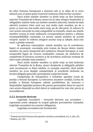 62
de către Uniunea Europeană a misiunii sale și se abțin de la orice
măsură care ar putea pune în pericol realizarea obiectivelor acesteia1.
Dacă actele statelor membre cu ţările terţe au fost încheiate
anterior Tratatului de la Roma, atunci nu se aduc atingeri drepturilor și
obligațiilor statelor terţe sau statelor membre aderente, înainte de data
aderării acestora, între unul sau mai multe state membre, pe de o
parte, și unul sau mai multe state terțe, pe de altă parte. În măsura în
care aceste convenții nu sunt compatibile cu tratatele, statul sau statele
membre recurg la toate mijloacele corespunzătoare pentru a elimina
incompatibilitățile constatate. La nevoie, statele membre își acordă
reciproc sprijin în vederea atingerii acestui scop și adoptă, dacă este
cazul, o poziție comună.
În aplicarea convențiilor, statele membre iau în considerare
faptul că avantajele, consimțite prin tratate de fiecare dintre statele
membre, fac parte integrantă din instituirea Uniunii Europene și sunt
inseparabil legate de crearea instituțiilor comune, de atribuirea de
competențe în favoarea acestora și de acordarea acelorași avantaje de
către toate celelalte state membre2.
Dacă actele statelor membre cu ţările terţe au fost încheiate
ulterior Tratatului de la Roma, atunci drepturile şi obligaţiile părţilor
sunt recunoscute ca fiind valabile, cu excepţia cazurilor când statele
membre nu şi-au depăşit competenţele şi acordurile încheiate nu
încalcă obligaţia generală a principiului cooperării loiale.
Competenţa de interpretare a tratatelor aparţine Curţii de
Justiţie a Uniunii Europene. La întrunirea anumitor condiţii, Curtea de
Justiţie a Uniunii Europene admite posibilitatea de invocare a
dispoziţiilor legislaţiei primare din partea persoanelor fizice în cazul în
care aceste dispoziţii au efect direct şi conţinutul lor este clar, precis şi
necondiţionat.
2.2.2. Izvoarele derivate
Legislaţia secundară – izvoarele derivate sau secundare –
reprezintă actele adoptate în scopul aplicării prevederilor tratatului.
Legislaţia secundară are caracter obligatoriu.
Legislaţia secundară este formată din:
1 Tratatul privind Uniunea Europeană, versiune consolidată, art. 4, alin. (3)
2 Ibidem, art. 351
 