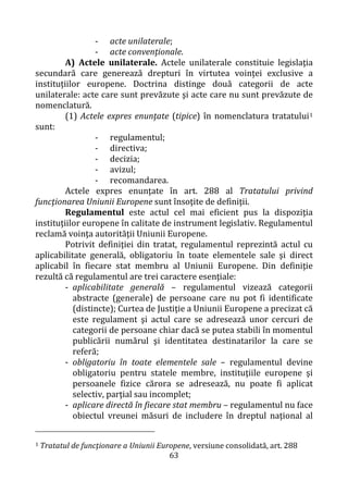 63
- acte unilaterale;
- acte convenţionale.
A) Actele unilaterale. Actele unilaterale constituie legislaţia
secundară care generează drepturi în virtutea voinţei exclusive a
instituţiilor europene. Doctrina distinge două categorii de acte
unilaterale: acte care sunt prevăzute şi acte care nu sunt prevăzute de
nomenclatură.
(1) Actele expres enunţate (tipice) în nomenclatura tratatului1
sunt:
- regulamentul;
- directiva;
- decizia;
- avizul;
- recomandarea.
Actele expres enunţate în art. 288 al Tratatului privind
funcţionarea Uniunii Europene sunt însoţite de definiţii.
Regulamentul este actul cel mai eficient pus la dispoziţia
instituţiilor europene în calitate de instrument legislativ. Regulamentul
reclamă voinţa autorităţii Uniunii Europene.
Potrivit definiţiei din tratat, regulamentul reprezintă actul cu
aplicabilitate generală, obligatoriu în toate elementele sale şi direct
aplicabil în fiecare stat membru al Uniunii Europene. Din definiţie
rezultă că regulamentul are trei caractere esenţiale:
- aplicabilitate generală – regulamentul vizează categorii
abstracte (generale) de persoane care nu pot fi identificate
(distincte); Curtea de Justiţie a Uniunii Europene a precizat că
este regulament şi actul care se adresează unor cercuri de
categorii de persoane chiar dacă se putea stabili în momentul
publicării numărul şi identitatea destinatarilor la care se
referă;
- obligatoriu în toate elementele sale – regulamentul devine
obligatoriu pentru statele membre, instituţiile europene şi
persoanele fizice cărora se adresează, nu poate fi aplicat
selectiv, parţial sau incomplet;
- aplicare directă în fiecare stat membru – regulamentul nu face
obiectul vreunei măsuri de includere în dreptul naţional al
1 Tratatul de funcţionare a Uniunii Europene, versiune consolidată, art. 288
 