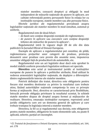 64
statelor membre, consacră drepturi şi obligaţii în mod
independent de măsurile naţionale de punere în aplicare, are
calitate referenţială pentru persoanele fizice în relaţia lor cu
instituţiile europene, statele membre sau alte persoane fizice.
Efectele juridice ale regulamentului prevalează asupra
legislaţiilor naţionale ale statelor membre în mod simultan, automat şi
uniform.
Regulamentul este de două feluri:
- de bază care conţine dispoziţii esenţiale de reglementare;
- de punere în aplicare sau executare care conţine dispoziţii
tehnice ale măsurilor de punere în aplicare1.
Regulamentul intră în vigoare după 20 de zile din data
publicării în Jurnalul Oficial al Uniunii Europene.
Exemple de aplicare a regulamentului pot constitui, de pildă,
reglementarea preţurilor unor categorii de produse, protecţia
denumirii unor produse care provin din anumite zone, impunerea
anumitor obligaţii faţă de producătorii de automobile, etc.
Regulamentul este un act legislativ doar dacă este aprobat în
modul stabilit conform procedurii legislative ordinare ori speciale.
Directiva este actul şi instrumentul juridic al instituţiilor
europene de punere în aplicare a politicilor atribuite, fiind utilizat în
vederea armonizării legislaţiilor naţionale, de depăşire a diferenţelor
dintre reglementările interne ale statelor membre.
Potrivit definiţiei din tratat, directiva este obligatorie pentru
fiecare stat membru destinatar cu privire la rezultatul care trebuie
atins, lăsând autorităţilor naţionale competenţa în ceea ce priveşte
forma şi mijloacele. Deci, directiva se caracterizează prin flexibilitate,
întrucât prevede obligaţia privitoare la rezultatul scontat, în schimb
statele membre dispun de dreptul asupra formei şi mijloacelor de
realizare. Directiva, emanaţia instituţiilor europene, reprezintă actul
juridic obligatoriu care are un domeniu general de aplicare şi care
trebuie transpus în legislaţia internă a statelor membre.
Directiva, la fel ca şi regulamentul sau decizia, este obligatorie
pentru statele membre, obligatorie în toate elementele sale, nu poate fi
aplicată, selectiv, parţial ori incomplet.
1 Cf. Tratatul de funcţionare a Uniunii Europene, versiune consolidată, art. 164,
art. 178
 