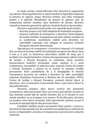 65
Cu toate acestea, există diferenţe între directivă şi regulament
sau decizie. Dacă regulamentul se aplică imediat în legislaţiile naţionale
la intrarea în vigoare, atunci directiva trebuie, mai întâi, transpusă
pentru a fi aplicată. Modalitatea de punere în aplicare ţine de
competenţa statelor membre. Spre deosebire de decizie, directiva
vizează un domeniu general de aplicare, destinat fiecărui stat membru.
Directiva reprezintă actul juridic care cuprinde două niveluri:
- directiva propriu-zisă, fiind adoptată de instituţiile europene;
- măsurile naţionale de transpunere a directivei, fiind adoptate
de statele membre; transpunerea permite statelor membre să
se conformeze rezultatului stabilit prin directivă, iar
autorităţile naţionale sunt obligate să comunice Comisiei
Europene măsurile determinate.
Operaţiunea de transpunere a directivei urmează a fi realizată
într-un interval de timp stabilit de instituţiile europene (de obicei, între
6 luni şi 2 ani). La încheierea intervalului stabilit de timp, pot fi
profilate trei situaţii limitative: Comisia Europeană poate solicita Curţii
de Justiţie a Uniunii Europene să condamne statul membru
(neexecutarea hotărârii pronunţate poate conduce la o nouă
condamnare, susceptibile cu aplicarea unor amenzi); Curtea de Justiţie
a Uniunii Europene a statuat să se acorde în anumite condiţii
persoanelor fizice posibilitatea de a fi despăgubiţi în temeiul
transpunerii incorecte sau tardive a directivei de către autorităţile
naţionale (hotărârea Francovich şi Bonifaci din 19 noiembrie 1991);
Curtea de Justiţie a Uniunii Europene constată efectul direct al
directivei, ceea ce înseamnă că persoanele fizice o pot invoca direct în
faţa judecătorului.
Directiva produce efect direct vertical din momentul
transpunerii, adică persoanele fizice pot invoca prevederile acesteia în
faţa instanţei numai faţă de statele membre, dar și în situația în care
statele membre nu au transpus-o în termen. Pe de altă parte, directiva
nu produce efect direct orizontal, adică prevederile acesteia nu pot fi
invocate în instanţă faţă de alte persoane fizice.
Condiţiile stabilite pentru persoanele fizice pentru a invoca o
directivă în faţa instanţei ţin de caracterul necondiţionat şi suficient de
precis al dispoziţiilor acesteia şi transpunerea incorectă prin măsurile
naţionale.
 