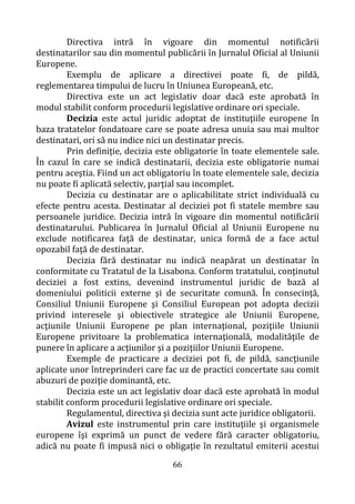 66
Directiva intră în vigoare din momentul notificării
destinatarilor sau din momentul publicării în Jurnalul Oficial al Uniunii
Europene.
Exemplu de aplicare a directivei poate fi, de pildă,
reglementarea timpului de lucru în Uniunea Europeană, etc.
Directiva este un act legislativ doar dacă este aprobată în
modul stabilit conform procedurii legislative ordinare ori speciale.
Decizia este actul juridic adoptat de instituţiile europene în
baza tratatelor fondatoare care se poate adresa unuia sau mai multor
destinatari, ori să nu indice nici un destinatar precis.
Prin definiţie, decizia este obligatorie în toate elementele sale.
În cazul în care se indică destinatarii, decizia este obligatorie numai
pentru aceştia. Fiind un act obligatoriu în toate elementele sale, decizia
nu poate fi aplicată selectiv, parţial sau incomplet.
Decizia cu destinatar are o aplicabilitate strict individuală cu
efecte pentru acesta. Destinatar al deciziei pot fi statele membre sau
persoanele juridice. Decizia intră în vigoare din momentul notificării
destinatarului. Publicarea în Jurnalul Oficial al Uniunii Europene nu
exclude notificarea faţă de destinatar, unica formă de a face actul
opozabil faţă de destinatar.
Decizia fără destinatar nu indică neapărat un destinatar în
conformitate cu Tratatul de la Lisabona. Conform tratatului, conţinutul
deciziei a fost extins, devenind instrumentul juridic de bază al
domeniului politicii externe şi de securitate comună. În consecinţă,
Consiliul Uniunii Europene şi Consiliul European pot adopta decizii
privind interesele şi obiectivele strategice ale Uniunii Europene,
acţiunile Uniunii Europene pe plan internaţional, poziţiile Uniunii
Europene privitoare la problematica internaţională, modalităţile de
punere în aplicare a acţiunilor şi a poziţiilor Uniunii Europene.
Exemple de practicare a deciziei pot fi, de pildă, sancţiunile
aplicate unor întreprinderi care fac uz de practici concertate sau comit
abuzuri de poziţie dominantă, etc.
Decizia este un act legislativ doar dacă este aprobată în modul
stabilit conform procedurii legislative ordinare ori speciale.
Regulamentul, directiva şi decizia sunt acte juridice obligatorii.
Avizul este instrumentul prin care instituţiile şi organismele
europene îşi exprimă un punct de vedere fără caracter obligatoriu,
adică nu poate fi impusă nici o obligaţie în rezultatul emiterii acestui
 