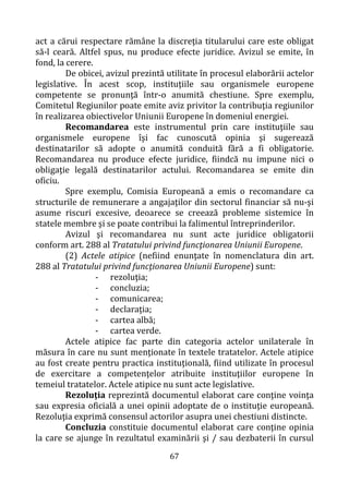 67
act a cărui respectare rămâne la discreţia titularului care este obligat
să-l ceară. Altfel spus, nu produce efecte juridice. Avizul se emite, în
fond, la cerere.
De obicei, avizul prezintă utilitate în procesul elaborării actelor
legislative. În acest scop, instituţiile sau organismele europene
competente se pronunţă într-o anumită chestiune. Spre exemplu,
Comitetul Regiunilor poate emite aviz privitor la contribuţia regiunilor
în realizarea obiectivelor Uniunii Europene în domeniul energiei.
Recomandarea este instrumentul prin care instituţiile sau
organismele europene îşi fac cunoscută opinia şi sugerează
destinatarilor să adopte o anumită conduită fără a fi obligatorie.
Recomandarea nu produce efecte juridice, fiindcă nu impune nici o
obligaţie legală destinatarilor actului. Recomandarea se emite din
oficiu.
Spre exemplu, Comisia Europeană a emis o recomandare ca
structurile de remunerare a angajaţilor din sectorul financiar să nu-şi
asume riscuri excesive, deoarece se creează probleme sistemice în
statele membre şi se poate contribui la falimentul întreprinderilor.
Avizul şi recomandarea nu sunt acte juridice obligatorii
conform art. 288 al Tratatului privind funcţionarea Uniunii Europene.
(2) Actele atipice (nefiind enunţate în nomenclatura din art.
288 al Tratatului privind funcţionarea Uniunii Europene) sunt:
- rezoluţia;
- concluzia;
- comunicarea;
- declaraţia;
- cartea albă;
- cartea verde.
Actele atipice fac parte din categoria actelor unilaterale în
măsura în care nu sunt menţionate în textele tratatelor. Actele atipice
au fost create pentru practica instituţională, fiind utilizate în procesul
de exercitare a competenţelor atribuite instituţiilor europene în
temeiul tratatelor. Actele atipice nu sunt acte legislative.
Rezoluţia reprezintă documentul elaborat care conţine voinţa
sau expresia oficială a unei opinii adoptate de o instituţie europeană.
Rezoluţia exprimă consensul actorilor asupra unei chestiuni distincte.
Concluzia constituie documentul elaborat care conţine opinia
la care se ajunge în rezultatul examinării şi / sau dezbaterii în cursul
 