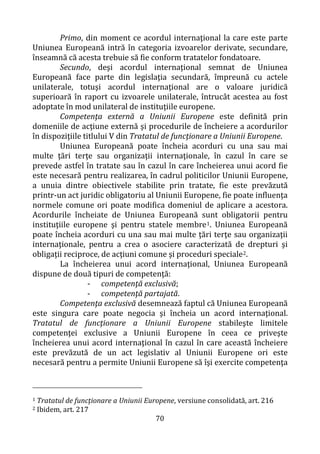 70
Primo, din moment ce acordul internaţional la care este parte
Uniunea Europeană intră în categoria izvoarelor derivate, secundare,
înseamnă că acesta trebuie să fie conform tratatelor fondatoare.
Secundo, deşi acordul internaţional semnat de Uniunea
Europeană face parte din legislaţia secundară, împreună cu actele
unilaterale, totuşi acordul internaţional are o valoare juridică
superioară în raport cu izvoarele unilaterale, întrucât acestea au fost
adoptate în mod unilateral de instituţiile europene.
Competenţa externă a Uniunii Europene este definită prin
domeniile de acţiune externă şi procedurile de încheiere a acordurilor
în dispoziţiile titlului V din Tratatul de funcţionare a Uniunii Europene.
Uniunea Europeană poate încheia acorduri cu una sau mai
multe ţări terţe sau organizaţii internaţionale, în cazul în care se
prevede astfel în tratate sau în cazul în care încheierea unui acord fie
este necesară pentru realizarea, în cadrul politicilor Uniunii Europene,
a unuia dintre obiectivele stabilite prin tratate, fie este prevăzută
printr-un act juridic obligatoriu al Uniunii Europene, fie poate influenţa
normele comune ori poate modifica domeniul de aplicare a acestora.
Acordurile încheiate de Uniunea Europeană sunt obligatorii pentru
instituţiile europene şi pentru statele membre1. Uniunea Europeană
poate încheia acorduri cu una sau mai multe ţări terţe sau organizaţii
internaţionale, pentru a crea o asociere caracterizată de drepturi şi
obligaţii reciproce, de acţiuni comune şi proceduri speciale2.
La încheierea unui acord internaţional, Uniunea Europeană
dispune de două tipuri de competenţă:
- competenţă exclusivă;
- competenţă partajată.
Competenţa exclusivă desemnează faptul că Uniunea Europeană
este singura care poate negocia şi încheia un acord internaţional.
Tratatul de funcţionare a Uniunii Europene stabileşte limitele
competenţei exclusive a Uniunii Europene în ceea ce priveşte
încheierea unui acord internaţional în cazul în care această încheiere
este prevăzută de un act legislativ al Uniunii Europene ori este
necesară pentru a permite Uniunii Europene să îşi exercite competenţa
1 Tratatul de funcţionare a Uniunii Europene, versiune consolidată, art. 216
2 Ibidem, art. 217
 