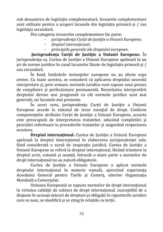 72
sub denumirea de legislaţie complementară. Izvoarele complementare
sunt utilizate pentru a acoperi lacunele din legislaţia primară şi / sau
legislaţia secundară.
Din categoria izvoarelor complementare fac parte:
- jurisprudenţa Curţii de Justiţie a Uniunii Europene;
- dreptul internaţional;
- principiile generale ale dreptului european.
Jurisprudenţa Curţii de Justiţie a Uniunii Europene. În
jurisprudenţa sa, Curtea de Justiţie a Uniunii Europene apelează la un
şir de norme juridice în cazul lacunelor lăsate de legislaţia primară şi /
sau secundară.
În fond, hotărârile instanţelor europene nu au efecte erga
omnes. Cu toate acestea, se consideră că aplicarea dreptului necesită
interpretare şi, prin urmare, normele juridice sunt supuse unui proces
de complinire şi perfecţionare permanentă. Necesitatea interpretării
dreptului devine mai pregnantă cu cât normele juridice sunt mai
generale, iar lacunele mai prezente.
În acest sens, jurisprudenţa Curţii de Justiţie a Uniunii
Europene accede la statutul de izvor esenţial de drept. Conform
competenţelor atribuite Curţii de Justiţie a Uniunii Europene, aceasta
este preocupată de interpretarea tratatelor, aducând completări şi
precizări referitoare la prevederile tratatelor şi asigurând respectarea
acestora.
Dreptul internaţional. Curtea de Justiţie a Uniunii Europene
apelează la dreptul internaţional în elaborarea jurisprudenţei sale,
fiind considerată o sursă de inspiraţie juridică. Curtea de Justiţie a
Uniunii Europene se referă la dreptul internaţional, făcând trimitere la
dreptul scris, cutumă şi uzanţă, întrucât o mare parte a normelor de
drept internaţional nu au natură obligatorie.
Curtea de Justiţie a Uniunii Europene a aplicat normele
dreptului internaţional în materie vamală, apreciind experienţa
Acordului General pentru Tarife şi Comerţ, ulterior Organizaţia
Mondială a Comerţului.
Uniunea Europeană se supune normelor de drept internaţional
în virtutea calităţii de subiect de drept internaţional, susceptibil de a
dispune în aceeaşi măsuri de drepturi şi obligaţii în raporturile juridice
care se nasc, se modifică şi se sting în relaţiile cu terţii.
 