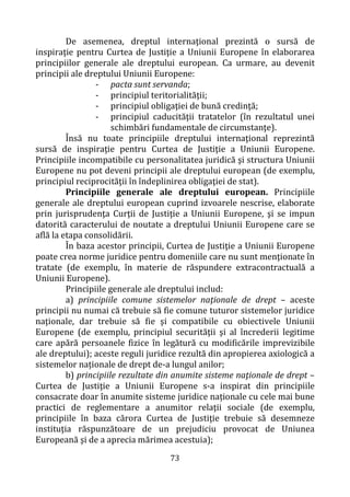 73
De asemenea, dreptul internaţional prezintă o sursă de
inspiraţie pentru Curtea de Justiţie a Uniunii Europene în elaborarea
principiilor generale ale dreptului european. Ca urmare, au devenit
principii ale dreptului Uniunii Europene:
- pacta sunt servanda;
- principiul teritorialităţii;
- principiul obligaţiei de bună credinţă;
- principiul caducităţii tratatelor (în rezultatul unei
schimbări fundamentale de circumstanţe).
Însă nu toate principiile dreptului internaţional reprezintă
sursă de inspiraţie pentru Curtea de Justiţie a Uniunii Europene.
Principiile incompatibile cu personalitatea juridică şi structura Uniunii
Europene nu pot deveni principii ale dreptului european (de exemplu,
principiul reciprocităţii în îndeplinirea obligaţiei de stat).
Principiile generale ale dreptului european. Principiile
generale ale dreptului european cuprind izvoarele nescrise, elaborate
prin jurisprudenţa Curţii de Justiţie a Uniunii Europene, şi se impun
datorită caracterului de noutate a dreptului Uniunii Europene care se
află la etapa consolidării.
În baza acestor principii, Curtea de Justiţie a Uniunii Europene
poate crea norme juridice pentru domeniile care nu sunt menţionate în
tratate (de exemplu, în materie de răspundere extracontractuală a
Uniunii Europene).
Principiile generale ale dreptului includ:
a) principiile comune sistemelor naţionale de drept – aceste
principii nu numai că trebuie să fie comune tuturor sistemelor juridice
naţionale, dar trebuie să fie şi compatibile cu obiectivele Uniunii
Europene (de exemplu, principiul securităţii şi al încrederii legitime
care apără persoanele fizice în legătură cu modificările imprevizibile
ale dreptului); aceste reguli juridice rezultă din apropierea axiologică a
sistemelor naționale de drept de-a lungul anilor;
b) principiile rezultate din anumite sisteme naţionale de drept –
Curtea de Justiţie a Uniunii Europene s-a inspirat din principiile
consacrate doar în anumite sisteme juridice naționale cu cele mai bune
practici de reglementare a anumitor relaţii sociale (de exemplu,
principiile în baza cărora Curtea de Justiţie trebuie să desemneze
instituţia răspunzătoare de un prejudiciu provocat de Uniunea
Europeană şi de a aprecia mărimea acestuia);
 