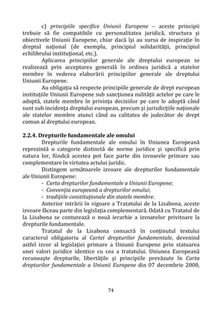 74
c) principiile specifice Uniunii Europene – aceste principii
trebuie să fie compatibile cu personalitatea juridică, structura şi
obiectivele Uniunii Europene, chiar dacă îşi au sursa de inspiraţie în
dreptul naţional (de exemplu, principiul solidarităţii, principiul
echilibrului instituţional, etc.).
Aplicarea principiilor generale ale dreptului european se
realizează prin acceptarea generală în ordinea juridică a statelor
membre în vederea elaborării principiilor generale ale dreptului
Uniunii Europene.
Au obligaţia să respecte principiile generale de drept european
instituţiile Uniunii Europene sub sancţiunea nulităţii actelor pe care le
adoptă, statele membre în privința deciziilor pe care le adoptă când
sunt sub incidenţa dreptului european, precum şi jurisdicţiile naţionale
ale statelor membre atunci când au calitatea de judecător de drept
comun al dreptului european.
2.2.4. Drepturile fundamentale ale omului
Drepturile fundamentale ale omului în Uniunea Europeană
reprezintă o categorie distinctă de norme juridice şi specifică prin
natura lor, fiindcă acestea pot face parte din izvoarele primare sau
complementare în virtutea actului juridic.
Distingem următoarele izvoare ale drepturilor fundamentale
ale Uniunii Europene:
- Carta drepturilor fundamentale a Uniunii Europene;
- Convenţia europeană a drepturilor omului;
- tradiţiile constituţionale din statele membre.
Anterior intrării în vigoare a Tratatului de la Lisabona, aceste
izvoare făceau parte din legislaţia complementară. Odată cu Tratatul de
la Lisabona se conturează o nouă ierarhie a izvoarelor privitoare la
drepturile fundamentale.
Tratatul de la Lisabona consacră în conţinutul textului
caracterul obligatoriu al Cartei drepturilor fundamentale, devenind
astfel izvor al legislaţiei primare a Uniunii Europene prin statuarea
unei valori juridice identice cu cea a tratatului. Uniunea Europeană
recunoaşte drepturile, libertăţile şi principiile prevăzute în Carta
drepturilor fundamentale a Uniunii Europene din 07 decembrie 2000,
 