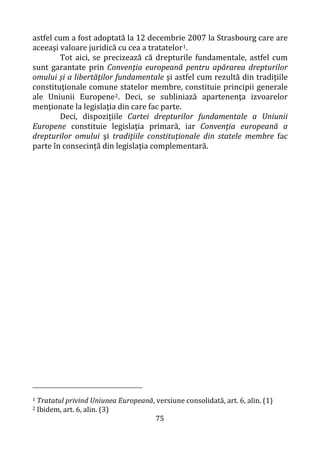 75
astfel cum a fost adoptată la 12 decembrie 2007 la Strasbourg care are
aceeaşi valoare juridică cu cea a tratatelor1.
Tot aici, se precizează că drepturile fundamentale, astfel cum
sunt garantate prin Convenţia europeană pentru apărarea drepturilor
omului şi a libertăţilor fundamentale şi astfel cum rezultă din tradiţiile
constituţionale comune statelor membre, constituie principii generale
ale Uniunii Europene2. Deci, se subliniază apartenenţa izvoarelor
menţionate la legislaţia din care fac parte.
Deci, dispoziţiile Cartei drepturilor fundamentale a Uniunii
Europene constituie legislaţia primară, iar Convenţia europeană a
drepturilor omului şi tradiţiile constituţionale din statele membre fac
parte în consecință din legislaţia complementară.
1 Tratatul privind Uniunea Europeană, versiune consolidată, art. 6, alin. (1)
2 Ibidem, art. 6, alin. (3)
 