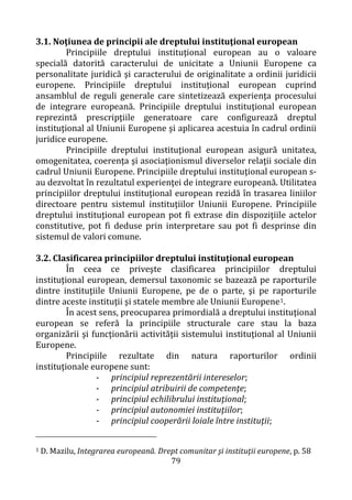 79
3.1. Noţiunea de principii ale dreptului instituţional european
Principiile dreptului instituţional european au o valoare
specială datorită caracterului de unicitate a Uniunii Europene ca
personalitate juridică şi caracterului de originalitate a ordinii juridicii
europene. Principiile dreptului instituţional european cuprind
ansamblul de reguli generale care sintetizează experienţa procesului
de integrare europeană. Principiile dreptului instituţional european
reprezintă prescripţiile generatoare care configurează dreptul
instituţional al Uniunii Europene şi aplicarea acestuia în cadrul ordinii
juridice europene.
Principiile dreptului instituţional european asigură unitatea,
omogenitatea, coerenţa şi asociaţionismul diverselor relaţii sociale din
cadrul Uniunii Europene. Principiile dreptului instituţional european s-
au dezvoltat în rezultatul experienţei de integrare europeană. Utilitatea
principiilor dreptului instituţional european rezidă în trasarea liniilor
directoare pentru sistemul instituţiilor Uniunii Europene. Principiile
dreptului instituţional european pot fi extrase din dispoziţiile actelor
constitutive, pot fi deduse prin interpretare sau pot fi desprinse din
sistemul de valori comune.
3.2. Clasificarea principiilor dreptului instituţional european
În ceea ce priveşte clasificarea principiilor dreptului
instituţional european, demersul taxonomic se bazează pe raporturile
dintre instituţiile Uniunii Europene, pe de o parte, şi pe raporturile
dintre aceste instituţii şi statele membre ale Uniunii Europene1.
În acest sens, preocuparea primordială a dreptului instituţional
european se referă la principiile structurale care stau la baza
organizării şi funcţionării activităţii sistemului instituţional al Uniunii
Europene.
Principiile rezultate din natura raporturilor ordinii
instituţionale europene sunt:
- principiul reprezentării intereselor;
- principiul atribuirii de competenţe;
- principiul echilibrului instituţional;
- principiul autonomiei instituţiilor;
- principiul cooperării loiale între instituţii;
1 D. Mazilu, Integrarea europeană. Drept comunitar şi instituţii europene, p. 58
 