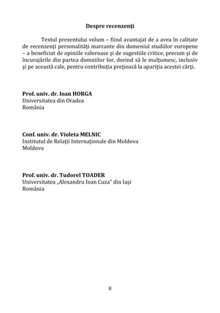 8
Despre recenzenţi
Textul prezentului volum – fiind avantajat de a avea în calitate
de recenzenţi personalităţi marcante din domeniul studiilor europene
– a beneficiat de opiniile valoroase şi de sugestiile critice, precum şi de
încurajările din partea domniilor lor, dorind să le mulţumesc, inclusiv
şi pe această cale, pentru contribuţia preţioasă la apariţia acestei cărţi.
Prof. univ. dr. Ioan HORGA
Universitatea din Oradea
România
Conf. univ. dr. Violeta MELNIC
Institutul de Relaţii Internaţionale din Moldova
Moldova
Prof. univ. dr. Tudorel TOADER
Universitatea „Alexandru Ioan Cuza” din Iași
România
 
