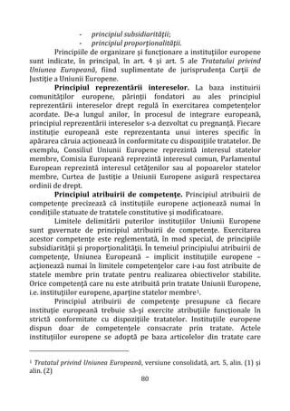 80
- principiul subsidiarităţii;
- principiul proporţionalităţii.
Principiile de organizare şi funcţionare a instituţiilor europene
sunt indicate, în principal, în art. 4 şi art. 5 ale Tratatului privind
Uniunea Europeană, fiind suplimentate de jurisprudenţa Curţii de
Justiţie a Uniunii Europene.
Principiul reprezentării intereselor. La baza instituirii
comunităţilor europene, părinţii fondatori au ales principiul
reprezentării intereselor drept regulă în exercitarea competenţelor
acordate. De-a lungul anilor, în procesul de integrare europeană,
principiul reprezentării intereselor s-a dezvoltat cu pregnanţă. Fiecare
instituţie europeană este reprezentanta unui interes specific în
apărarea căruia acţionează în conformitate cu dispoziţiile tratatelor. De
exemplu, Consiliul Uniunii Europene reprezintă interesul statelor
membre, Comisia Europeană reprezintă interesul comun, Parlamentul
European reprezintă interesul cetăţenilor sau al popoarelor statelor
membre, Curtea de Justiţie a Uniunii Europene asigură respectarea
ordinii de drept.
Principiul atribuirii de competenţe. Principiul atribuirii de
competenţe precizează că instituţiile europene acţionează numai în
condiţiile statuate de tratatele constitutive şi modificatoare.
Limitele delimitării puterilor instituţiilor Uniunii Europene
sunt guvernate de principiul atribuirii de competenţe. Exercitarea
acestor competenţe este reglementată, în mod special, de principiile
subsidiarităţii şi proporţionalităţii. În temeiul principiului atribuirii de
competenţe, Uniunea Europeană – implicit instituţiile europene –
acţionează numai în limitele competenţelor care i-au fost atribuite de
statele membre prin tratate pentru realizarea obiectivelor stabilite.
Orice competenţă care nu este atribuită prin tratate Uniunii Europene,
i.e. instituţiilor europene, aparţine statelor membre1.
Principiul atribuirii de competenţe presupune că fiecare
instituţie europeană trebuie să-şi exercite atribuţiile funcţionale în
strictă conformitate cu dispoziţiile tratatelor. Instituţiile europene
dispun doar de competenţele consacrate prin tratate. Actele
instituţiilor europene se adoptă pe baza articolelor din tratate care
1 Tratatul privind Uniunea Europeană, versiune consolidată, art. 5, alin. (1) şi
alin. (2)
 