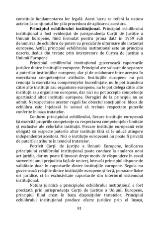 81
constituie fundamentarea lor legală. Acest lucru se referă la natura
actelor, la conţinutul lor şi la procedura de aplicare a acestora.
Principiul echilibrului instituţional. Principiul echilibrului
instituţional a fost evidenţiat de jurisprudenţa Curţii de Justiţie a
Uniunii Europene, fiind formulat pentru prima dată în 1959 sub
denumirea de echilibru de puteri cu precizările ulterioare ale instanţei
europene. Astfel, principiul echilibrului instituţional este un principiu
nescris, dedus din tratate prin interpretare de Curtea de Justiţie a
Uniunii Europene.
Principiul echilibrului instituţional guvernează raporturile
juridice dintre instituţiile europene. Principiul are valoare de separare
a puterilor instituţiilor europene, dar şi de colaborare între acestea în
exercitarea competenţelor atribuite. Instituţiile europene nu pot
renunţa la exercitarea competenţelor încredinţate, nu le pot transfera
către alte instituţii sau organisme europene, nu le pot delega către alte
instituţii sau organisme europene, dar nici nu pot accepta competenţe
aparţinând altor instituţii europene. Derogări de la principiu nu se
admit. Nerespectarea acestor reguli fac obiectul sancţiunilor. Ideea de
echilibru este înţeleasă în sensul că trebuie respectate puterile
conferite în baza tratatelor.
Conform principiului echilibrului, fiecare instituţie europeană
îşi exercită propriile competenţe cu respectarea competenţelor limitate
şi exclusive ale celorlalte instituţii. Fiecare instituţie europeană este
obligată să respecte puterile altor instituţii fără să le aducă atingere
independenţei acestora. Nici o instituţie europeană nu poate fi privată
de puterile atribuite în temeiul tratatelor.
Potrivit Curţii de Justiţie a Uniunii Europene, încălcarea
principiului echilibrului instituţional poate conduce la anularea unui
act juridic, dar nu poate fi invocat drept motiv de răspundere în cazul
survenirii unui prejudiciu faţă de un terţ, întrucât principiul dispune de
validitate doar în raporturile dintre instituţiile europene. Regula nu
guvernează relaţiile dintre instituţiile europene şi terţi, persoane fizice
ori juridice, ci în exclusivitate raporturile din interiorul sistemului
instituţional.
Natura juridică a principiului echilibrului instituţional a fost
precizată prin jurisprudenţa Curţii de Justiţie a Uniunii Europene,
principiul fiind creat în baza dispoziţiilor tratatelor. Principiul
echilibrului instituţional produce efecte juridice prin el însuşi,
 