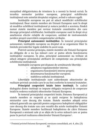 82
exceptând obligativitatea de trimitere la o normă în formă scrisă. În
ierarhia normelor juridice europene, principiul echilibrului
instituţional este asimilat dreptului originar, având o valoare egală.
Instituţiile europene nu pot să aducă modificări echilibrului
instituţional. Doar statele membre ale Uniunii Europene sunt în drept
să modifice echilibrul instituţional şi natura juridică a acestuia, fiindcă
numai statele membre pot revizui tratatele constitutive din care
decurge principiul echilibrului. Instituţiile europene sunt în drept să-şi
amelioreze efectiv relaţiile de cooperare, uzitând de instrumentele
juridice proprii exercitării competenţelor atribuite.
Principiul autonomiei instituţiilor. În temeiul principiului
autonomiei, instituţiile europene au dreptul să se organizeze liber în
limitele prevederilor legale stabilite în acest scop.
Potrivit acestui principiu, statele membre ale Uniunii Europene
au obligaţia de a nu lua măsuri care ar putea afecta funcţionarea
instituţiilor europene. În plus, principiul autonomiei nu trebuie să
aducă atingere principiului atribuirii de competenţe sau principiului
echilibrului instituţional.
Instituţiile europene pot dispune de următoarele libertăţi:
- adoptarea regulamentelor interne;
- organizarea funcţionării interne proprii;
- desemnarea funcţionarilor europeni;
- stabilirea sediului instituţional.
Libertăţile instituţionale sunt subordonate obiectivelor de
realizare privind sarcinile care le-au fost conferite în temeiul tratatelor.
Principiul cooperării loiale între instituţii. În cadrul
dialogului dintre instituţii se impune obligaţia reciprocă de cooperare
loială în vederea realizării obiectivelor Uniunii Europene.
În temeiul principiului cooperării loiale, Uniunea Europeană şi
statele membre se respectă şi se ajută reciproc în îndeplinirea
misiunilor care decurg din tratate. Statele membre adoptă orice
măsură generală sau specială pentru asigurarea îndeplinirii obligaţiilor
care decurg din tratate sau care rezultă din actele instituţiilor Uniunii
Europene. Statele membre facilitează îndeplinirea de către Uniunea
Europeană a misiunii sale şi se abţin de la orice măsură care ar putea
pune în pericol realizarea obiectivelor Uniunii Europene1.
1 Tratatul privind Uniunea Europeană, versiune consolidată, art. 4, alin. (3)
 