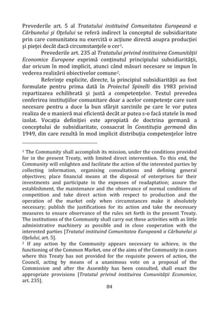 84
Prevederile art. 5 al Tratatului instituind Comunitatea Europeană a
Cărbunelui şi Oţelului se referă indirect la conceptul de subsidiaritate
prin care comunitatea nu exercită o acţiune directă asupra producţiei
şi pieţei decât dacă circumstanţele o cer1.
Prevederile art. 235 al Tratatului privind instituirea Comunităţii
Economice Europene exprimă conţinutul principiului subsidiarităţii,
dar oricum în mod implicit, atunci când măsuri necesare se impun în
vederea realizării obiectivelor comune2.
Referinţe explicite, directe, la principiul subsidiarităţii au fost
formulate pentru prima dată în Proiectul Spinelli din 1983 privind
repartizarea echilibrată şi justă a competenţelor. Textul prevedea
conferirea instituţiilor comunitare doar a acelor competenţe care sunt
necesare pentru a duce la bun sfârşit sarcinile pe care le vor putea
realiza de o manieră mai eficientă decât ar putea s-o facă statele în mod
izolat. Vocaţia definiţiei este apropiată de doctrina germană a
conceptului de subsidiaritate, consacrat în Constituţia germană din
1949, din care rezultă în mod implicit distribuţia competenţelor între
1 The Community shall accomplish its mission, under the conditions provided
for in the present Treaty, with limited direct intervention. To this end, the
Community will enlighten and facilitate the action of the interested parties by
collecting information, organising consultations and defining general
objectives; place financial means at the disposal of enterprises for their
investments and participate in the expenses of readaptation; assure the
establishment, the maintenance and the observance of normal conditions of
competition and take direct action with respect to production and the
operation of the market only when circumstances make it absolutely
necessary; publish the justifications for its action and take the necessary
measures to ensure observance of the rules set forth in the present Treaty.
The institutions of the Community shall carry out these activities with as little
administrative machinery as possible and in close cooperation with the
interested parties [Tratatul instituind Comunitatea Europeană a Cărbunelui şi
Oţelului, art. 5].
2 If any action by the Community appears necessary to achieve, in the
functioning of the Common Market, one of the aims of the Community in cases
where this Treaty has not provided for the requisite powers of action, the
Council, acting by means of a unanimous vote on a proposal of the
Commission and after the Assembly has been consulted, shall enact the
appropriate provisions [Tratatul privind instituirea Comunităţii Economice,
art. 235].
 
