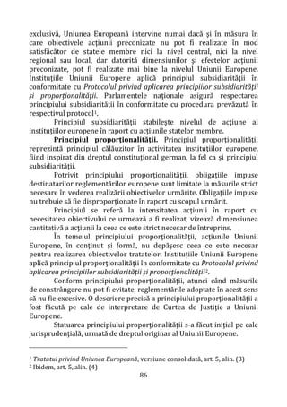 86
exclusivă, Uniunea Europeană intervine numai dacă şi în măsura în
care obiectivele acţiunii preconizate nu pot fi realizate în mod
satisfăcător de statele membre nici la nivel central, nici la nivel
regional sau local, dar datorită dimensiunilor şi efectelor acţiunii
preconizate, pot fi realizate mai bine la nivelul Uniunii Europene.
Instituţiile Uniunii Europene aplică principiul subsidiarităţii în
conformitate cu Protocolul privind aplicarea principiilor subsidiarităţii
şi proporţionalităţii. Parlamentele naţionale asigură respectarea
principiului subsidiarităţii în conformitate cu procedura prevăzută în
respectivul protocol1.
Principiul subsidiarităţii stabileşte nivelul de acţiune al
instituţiilor europene în raport cu acţiunile statelor membre.
Principiul proporţionalităţii. Principiul proporţionalităţii
reprezintă principiul călăuzitor în activitatea instituţiilor europene,
fiind inspirat din dreptul constituţional german, la fel ca şi principiul
subsidiarităţii.
Potrivit principiului proporţionalităţii, obligaţiile impuse
destinatarilor reglementărilor europene sunt limitate la măsurile strict
necesare în vederea realizării obiectivelor urmărite. Obligaţiile impuse
nu trebuie să fie disproporţionate în raport cu scopul urmărit.
Principiul se referă la intensitatea acţiunii în raport cu
necesitatea obiectivului ce urmează a fi realizat, vizează dimensiunea
cantitativă a acţiunii la ceea ce este strict necesar de întreprins.
În temeiul principiului proporţionalităţii, acţiunile Uniunii
Europene, în conţinut şi formă, nu depăşesc ceea ce este necesar
pentru realizarea obiectivelor tratatelor. Instituţiile Uniunii Europene
aplică principiul proporţionalităţii în conformitate cu Protocolul privind
aplicarea principiilor subsidiarităţii şi proporţionalităţii2.
Conform principiului proporţionalităţii, atunci când măsurile
de constrângere nu pot fi evitate, reglementările adoptate în acest sens
să nu fie excesive. O descriere precisă a principiului proporţionalităţii a
fost făcută pe cale de interpretare de Curtea de Justiţie a Uniunii
Europene.
Statuarea principiului proporţionalităţii s-a făcut iniţial pe cale
jurisprudenţială, urmată de dreptul originar al Uniunii Europene.
1 Tratatul privind Uniunea Europeană, versiune consolidată, art. 5, alin. (3)
2 Ibidem, art. 5, alin. (4)
 