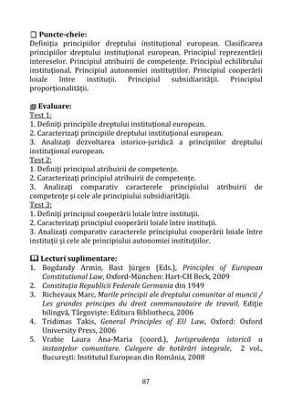 87
 Puncte-cheie:
Definiţia principiilor dreptului instituţional european. Clasificarea
principiilor dreptului instituţional european. Principiul reprezentării
intereselor. Principiul atribuirii de competenţe. Principiul echilibrului
instituţional. Principiul autonomiei instituţiilor. Principiul cooperării
loiale între instituţii. Principiul subsidiarităţii. Principiul
proporţionalităţii.
 Evaluare:
Test 1:
1. Definiţi principiile dreptului instituţional european.
2. Caracterizaţi principiile dreptului instituţional european.
3. Analizaţi dezvoltarea istorico-juridică a principiilor dreptului
instituţional european.
Test 2:
1. Definiţi principiul atribuirii de competenţe.
2. Caracterizaţi principiul atribuirii de competenţe.
3. Analizaţi comparativ caracterele principiului atribuirii de
competenţe şi cele ale principiului subsidiarităţii.
Test 3:
1. Definiţi principiul cooperării loiale între instituţii.
2. Caracterizaţi principiul cooperării loiale între instituţii.
3. Analizaţi comparativ caracterele principiului cooperării loiale între
instituţii şi cele ale principiului autonomiei instituţiilor.
 Lecturi suplimentare:
1. Bogdandy Armin, Bast Jürgen (Eds.), Principles of European
Constitutional Law, Oxford-München: Hart-CH Beck, 2009
2. Constituţia Republicii Federale Germania din 1949
3. Richevaux Marc, Marile principii ale dreptului comunitar al muncii /
Les grandes principes du droit communautaire de travail, Ediţie
bilingvă, Târgovişte: Editura Bibliotheca, 2006
4. Tridimas Takis, General Principles of EU Law, Oxford: Oxford
University Press, 2006
5. Vrabie Laura Ana-Maria (coord.), Jurisprudenţa istorică a
instanţelor comunitare. Culegere de hotărâri integrale, 2 vol.,
Bucureşti: Institutul European din România, 2008
 