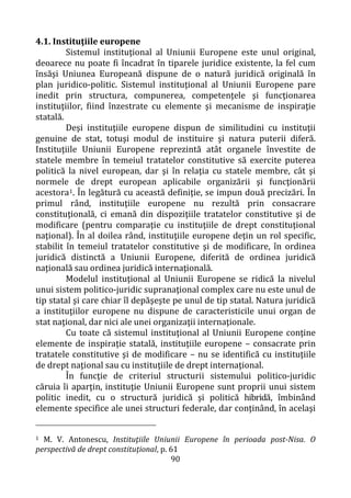 90
4.1. Instituţiile europene
Sistemul instituţional al Uniunii Europene este unul original,
deoarece nu poate fi încadrat în tiparele juridice existente, la fel cum
însăşi Uniunea Europeană dispune de o natură juridică originală în
plan juridico-politic. Sistemul instituţional al Uniunii Europene pare
inedit prin structura, compunerea, competenţele şi funcţionarea
instituţiilor, fiind înzestrate cu elemente şi mecanisme de inspiraţie
statală.
Deşi instituţiile europene dispun de similitudini cu instituţii
genuine de stat, totuşi modul de instituire şi natura puterii diferă.
Instituţiile Uniunii Europene reprezintă atât organele învestite de
statele membre în temeiul tratatelor constitutive să exercite puterea
politică la nivel european, dar şi în relaţia cu statele membre, cât şi
normele de drept european aplicabile organizării şi funcţionării
acestora1. În legătură cu această definiţie, se impun două precizări. În
primul rând, instituţiile europene nu rezultă prin consacrare
constituţională, ci emană din dispoziţiile tratatelor constitutive şi de
modificare (pentru comparaţie cu instituţiile de drept constituţional
naţional). În al doilea rând, instituţiile europene deţin un rol specific,
stabilit în temeiul tratatelor constitutive şi de modificare, în ordinea
juridică distinctă a Uniunii Europene, diferită de ordinea juridică
naţională sau ordinea juridică internaţională.
Modelul instituţional al Uniunii Europene se ridică la nivelul
unui sistem politico-juridic supranaţional complex care nu este unul de
tip statal şi care chiar îl depăşeşte pe unul de tip statal. Natura juridică
a instituţiilor europene nu dispune de caracteristicile unui organ de
stat naţional, dar nici ale unei organizaţii internaţionale.
Cu toate că sistemul instituţional al Uniunii Europene conţine
elemente de inspiraţie statală, instituţiile europene – consacrate prin
tratatele constitutive şi de modificare – nu se identifică cu instituţiile
de drept naţional sau cu instituţiile de drept internaţional.
În funcţie de criteriul structurii sistemului politico-juridic
căruia îi aparţin, instituţie Uniunii Europene sunt proprii unui sistem
politic inedit, cu o structură juridică şi politică hibridă, îmbinând
elemente specifice ale unei structuri federale, dar conţinând, în acelaşi
1 M. V. Antonescu, Instituţiile Uniunii Europene în perioada post-Nisa. O
perspectivă de drept constituţional, p. 61
 