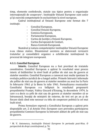 91
timp, elemente confederale, statale sau tipice pentru o organizaţie
internaţională de cooperare1. Instituţiile Uniunii Europene sunt unice
şi îşi exercită competenţele în exclusivitate la nivel european.
Cadrul instituţional al Uniunii Europene este format din 7
instituţii:
- Consiliul European,
- Consiliul Uniunii Europene,
- Comisia Europeană,
- Parlamentul European,
- Curtea de Justiţie a Uniunii Europene,
- Curtea Europeană de Conturi,
- Banca Centrală Europeană.
Numărul şi natura competenţelor instituţiilor Uniunii Europene
n-au rămas statice. Dinamismul acestora se datorează revizuirii
tratatelor şi consolidării organice a echilibrului instituţional în
procesul de integrare europeană.
4.1.1. Consiliul European
Istoric. Consiliul European nu a fost prevăzut de tratatele
constitutive. Consiliul European a apărut în rezultatul unui proces
istoric al întâlnirilor la nivel înalt al şefilor de stat sau de guvern ai
statelor membre. Consiliul European a cunoscut mai multe ipostaze în
evoluţia politico-juridică de-a lungul anilor. Primele întruniri informale
ale şefilor de stat sau de guvern ai statelor membre au avut loc la Paris
în februarie 1961 şi la Bonn în iulie 1961. Formalizarea reuniunilor
Consiliului European s-a înfăptuit în rezultatul propunerii
preşedintelui Franţei, Valéry Giscard d'Estaing, în decembrie 1974, la
care s-a decis ca şefii de stat sau de guvern ai statelor membre să se
întrunească, însoţiţi de miniştrii de externe, de trei ori pe an şi de
fiecare dată când este necesar cu titlu de cooperare politică la cel mai
înalt nivel.
Prima formulare expresă a Consiliului European a apărut prin
dispoziţiile art. 2 al Actului Unic European care prevedea participarea
preşedintelui Comisiei Europene la întruniri alături de şefii de stat sau
de guvern.
1 M. V. Antonescu, Instituţiile Uniunii Europene în perioada post-Nisa. O
perspectivă de drept constituţional, p. 76
 