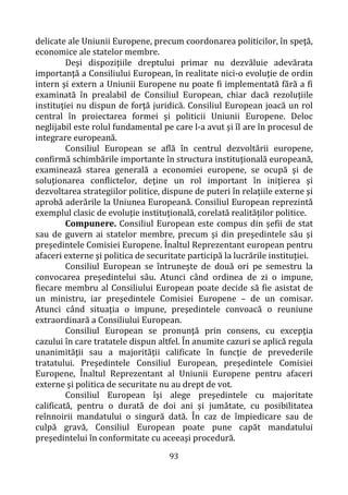 93
delicate ale Uniunii Europene, precum coordonarea politicilor, în speţă,
economice ale statelor membre.
Deşi dispoziţiile dreptului primar nu dezvăluie adevărata
importanţă a Consiliului European, în realitate nici-o evoluţie de ordin
intern şi extern a Uniunii Europene nu poate fi implementată fără a fi
examinată în prealabil de Consiliul European, chiar dacă rezoluţiile
instituţiei nu dispun de forţă juridică. Consiliul European joacă un rol
central în proiectarea formei şi politicii Uniunii Europene. Deloc
neglijabil este rolul fundamental pe care l-a avut şi îl are în procesul de
integrare europeană.
Consiliul European se află în centrul dezvoltării europene,
confirmă schimbările importante în structura instituţională europeană,
examinează starea generală a economiei europene, se ocupă şi de
soluţionarea conflictelor, deţine un rol important în iniţierea şi
dezvoltarea strategiilor politice, dispune de puteri în relaţiile externe şi
aprobă aderările la Uniunea Europeană. Consiliul European reprezintă
exemplul clasic de evoluţie instituţională, corelată realităţilor politice.
Compunere. Consiliul European este compus din şefii de stat
sau de guvern ai statelor membre, precum şi din preşedintele său şi
preşedintele Comisiei Europene. Înaltul Reprezentant european pentru
afaceri externe şi politica de securitate participă la lucrările instituției.
Consiliul European se întruneşte de două ori pe semestru la
convocarea preşedintelui său. Atunci când ordinea de zi o impune,
fiecare membru al Consiliului European poate decide să fie asistat de
un ministru, iar preşedintele Comisiei Europene – de un comisar.
Atunci când situaţia o impune, preşedintele convoacă o reuniune
extraordinară a Consiliului European.
Consiliul European se pronunţă prin consens, cu excepţia
cazului în care tratatele dispun altfel. În anumite cazuri se aplică regula
unanimităţii sau a majorităţii calificate în funcţie de prevederile
tratatului. Preşedintele Consiliul European, preşedintele Comisiei
Europene, Înaltul Reprezentant al Uniunii Europene pentru afaceri
externe şi politica de securitate nu au drept de vot.
Consiliul European îşi alege preşedintele cu majoritate
calificată, pentru o durată de doi ani şi jumătate, cu posibilitatea
reînnoirii mandatului o singură dată. În caz de împiedicare sau de
culpă gravă, Consiliul European poate pune capăt mandatului
preşedintelui în conformitate cu aceeaşi procedură.
 
