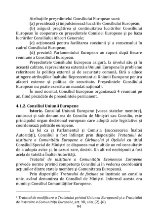 94
Atribuţiile preşedintelui Consiliului European sunt:
(a) prezidează şi impulsionează lucrările Consiliului European;
(b) asigură pregătirea şi continuitatea lucrărilor Consiliului
European în cooperare cu preşedintele Comisiei Europene şi pe baza
lucrărilor Consiliului Afaceri Generale;
(c) acţionează pentru facilitarea coeziunii şi a consensului în
cadrul Consiliului European;
(d) prezintă Parlamentului European un raport după fiecare
reuniune a Consiliului European.
Preşedintele Consiliului European asigură, la nivelul său şi în
această calitate, reprezentarea externă a Uniunii Europene în probleme
referitoare la politica externă şi de securitate comună, fără a aduce
atingere atribuţiilor Înaltului Reprezentant al Uniunii Europene pentru
afaceri externe şi politica de securitate. Preşedintele Consiliului
European nu poate exercita un mandat naţional1.
În mod normal, Consiliul European organizează 4 reuniuni pe
an, fiind prezidate de preşedintele permanent.
4.1.2. Consiliul Uniunii Europene
Istoric. Consiliul Uniunii Europene (vocea statelor membre),
cunoscut şi sub denumirea de Consiliu de Miniştri sau Consiliu, este
principalul organ decizional european care adoptă acte legislative şi
coordonează politicile europene.
La fel ca şi Parlamentul și Comisia (succesoarea Înaltei
Autorităţi), Consiliul a fost înfiinţat prin dispoziţiile Tratatului de
instituire a Comunităţii Europene a Cărbunelui şi Oţelului cu titlul
Consiliul Special de Miniştri ce dispunea mai mult de un rol consultativ
de a adopta avize şi, în cazuri rare, decizii. Un alt rol neobişnuit a fost
acela de tutelă a Înaltei Autorităţi.
Tratatul de instituire a Comunităţii Economice Europene
prevede norme privind competenţa Consiliului în vederea coordonării
acţiunilor dintre statele membre şi Comunitatea Europeană.
Prin dispoziţiile Tratatului de fuziune se instituie un consiliu
unic, având denumirea de Consiliul de Miniştri. Informal acesta era
numit şi Consiliul Comunităţilor Europene.
1 Tratatul de modificare a Tratatului privind Uniunea Europeană şi a Tratatului
de instituire a Comunităţii Europene, art. 9B, alin. (2)-(6)
 