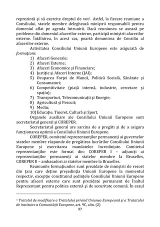 97
reprezintă şi să exercite dreptul de vot1. Astfel, la fiecare reuniune a
Consiliului, statele membre deleghează miniştrii responsabili pentru
domeniul aflat pe agenda întrunirii. Dacă reuniunea se axează pe
probleme din domeniul afacerilor externe, participă miniştrii afacerilor
externe. Întâlnirea, în acest caz, poartă denumirea de Consiliu al
afacerilor externe.
Activitatea Consiliului Uniunii Europene este asigurată de
formaţiuni:
1) Afaceri Generale;
2) Afaceri Externe;
3) Afaceri Economice şi Financiare;
4) Justiţie şi Afaceri Interne (JAI);
5) Ocuparea Forţei de Muncă, Politică Socială, Sănătate şi
Consumatori;
6) Competitivitate (piaţă internă, industrie, cercetare şi
spaţiu);
7) Transporturi, Telecomunicaţii şi Energie;
8) Agricultură şi Pescuit;
9) Mediu;
10)Educaţie, Tineret, Cultură şi Sport.
Organele auxiliare ale Consiliului Uniunii Europene sunt
secretariatul general şi COREPER.
Secretariatul general are sarcina de a pregăti şi de a asigura
funcţionarea optimă a Consiliului Uniunii Europene.
COREPER, comitetul reprezentanţilor permanenţi ai guvernelor
statelor membre răspunde de pregătirea lucrărilor Consiliului Uniunii
Europene şi exercitarea mandatelor încredinţate. Comitetul
reprezentanţilor este format din: COREPER I – adjuncţi ai
reprezentanţilor permanenţi ai statelor membre la Bruxelles,
COREPER II – ambasadori ai statelor membre la Bruxelles.
Reuniunile formaţiunilor sunt prezidate de miniştrii de resort
din ţara care deţine preşedinţia Uniunii Europene la momentul
respectiv, excepţie constituind şedinţele Consiliului Uniunii Europene
pentru afaceri externe care sunt prezidate permanent de Înaltul
Reprezentant pentru politica externă şi de securitate comună. În cazul
1 Tratatul de modificare a Tratatului privind Uniunea Europeană şi a Tratatului
de instituire a Comunităţii Europene, art. 9C, alin. (2)
 